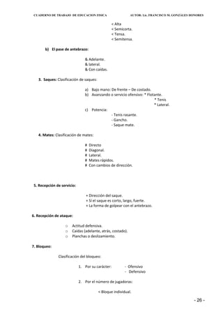 CUADERNO DE TRABAJO DE EDUCACION FISICA                     AUTOR: Lic. FRANCISCO M. GONZÁLES HONORES


                                                   < Alta
                                                   < Semicorta.
                                                   < Tensa.
                                                   < Semitensa.

       b) El pase de antebrazo:

                                & Adelante.
                                & lateral.
                                & Con caídas.

   3. Saques: Clasificación de saques:

                                a) Bajo mano: De frente – De costado.
                                b) Avanzando o servicio ofensivo: * Flotante.
                                                                        * Tenis
                                                                        * Lateral.
                                c) Potencia:
                                              - Tenis rasante.
                                              - Gancho.
                                              - Saque mate.

   4. Mates: Clasificación de mates:

                                #   Directo
                                #   Diagonal.
                                #   Lateral.
                                #   Mates rápidos.
                                #   Con cambios de dirección.



 5. Recepción de servicio:

                                 + Dirección del saque.
                                 + Sí el saque es corto, largo, fuerte.
                                 + La forma de golpear con el antebrazo.

6. Recepción de ataque:

                   o   Actitud defensiva.
                   o   Caídas (adelante, atrás, costado).
                   o   Planchas o deslizamiento.

7. Bloqueo:

               Clasificación del bloqueo:

                             1. Por su carácter:          - Ofensivo
                                                          - Defensivo

                             2. Por el número de jugadoras:

                                         < Bloque individual.

                                                                                                - 26 -
 
