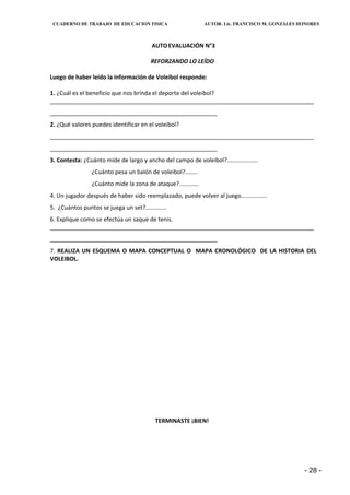 CUADERNO DE TRABAJO DE EDUCACION FISICA                       AUTOR: Lic. FRANCISCO M. GONZÁLES HONORES



                                         AUTO EVALUACIÓN N°3

                                         REFORZANDO LO LEÍDO

Luego de haber leído la información de Voleibol responde:

1. ¿Cuál es el beneficio que nos brinda el deporte del voleibol?
__________________________________________________________________________________
____________________________________________________
2. ¿Qué valores puedes identificar en el voleibol?
__________________________________________________________________________________
____________________________________________________
3. Contesta: ¿Cuánto mide de largo y ancho del campo de voleibol?...................
                 ¿Cuánto pesa un balón de voleibol?........
                 ¿Cuánto mide la zona de ataque?............
4. Un jugador después de haber sido reemplazado, puede volver al juego................
5. ¿Cuántos puntos se juega un set?.............
6. Explique como se efectúa un saque de tenis.
__________________________________________________________________________________
____________________________________________________
7. REALIZA UN ESQUEMA O MAPA CONCEPTUAL O MAPA CRONOLÓGICO DE LA HISTORIA DEL
VOLEIBOL.




                                           TERMINASTE ¡BIEN!




                                                                                                  - 28 -
 