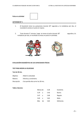 CUADERNO DE TRABAJO DE EDUCACION FISICA                    AUTOR: Lic. FRANCISCO M. GONZÁLES HONORES




Pulso en actividad


ACTIVIDAD N° 1

   1.         Al levantarte toma tus pulsaciones durante 30” segundos y lo multiplicas por dos, el
              resultado lo anotas en pulso en reposo.


   2.        Trota durante 3’ minutos, luego te tomas el pulso durante 30”             segundos y lo
          multiplicas por dos, el resultado lo anotas en pulso en actividad.




EVALUACIÓN DIAGNÓSTICA DE LAS CAPACIDADES FÍSICAS


TEST PARA MEDIR LA VELOCIDAD

Test de 30 mts.

Objetivo          : Medir la velocidad.
Materia           : Wincha y cronómetro.
Descripción       : Con partida alta correr los 30 mts.



Tabla o Baremo:
                                           Menos de       5.28         Excelente.
                                           5.29    a      5.46         Bueno.
                                           5.47    a      5.68         Regular.
                                           5.69    a      5.82         Malo.
                                           Más     de     5.83         Deficiente.




                                                                                                -3-
 