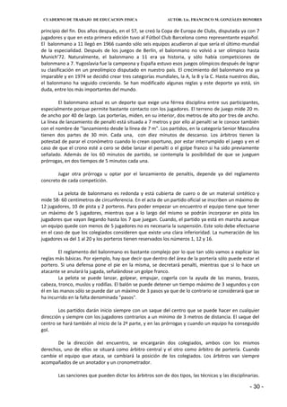 CUADERNO DE TRABAJO DE EDUCACION FISICA                    AUTOR: Lic. FRANCISCO M. GONZÁLES HONORES


principio del fin. Dos años después, en el 57, se creó la Copa de Europa de Clubs, disputada ya con 7
jugadores y que en esta primera edición tuvo al Fútbol Club Barcelona como representante español.
El balonmano a 11 llegó en 1966 cuando sólo seis equipos acudieron al que sería el último mundial
de la especialidad. Después de los juegos de Berlín, el balonmano no volvió a ser olímpico hasta
Munich’72. Naturalmente, el balonmano a 11 era ya historia, y sólo había competiciones de
balonmano a 7. Yugoslavia fue la campeona y España estuvo esos juegos olímpicos después de lograr
su clasificación en un preolímpico disputado en nuestro país. El crecimiento del balonmano era ya
imparable y en 1974 se decidió crear tres categorías mundiales, la A, la B y la C. Hasta nuestros días,
el balonmano ha seguido creciendo. Se han modificado algunas reglas y este deporte ya está, sin
duda, entre los más importantes del mundo.

        El balonmano actual es un deporte que exige una férrea disciplina entre sus participantes,
especialmente porque permite bastante contacto con los jugadores. El terreno de juego mide 20 m.
de ancho por 40 de largo. Las porterías, miden, en su interior, dos metros de alto por tres de ancho.
La línea de lanzamiento de penalti está situada a 7 metros y por ello al penalti se le conoce también
con el nombre de "lanzamiento desde la línea de 7 m". Los partidos, en la categoría Senior Masculina
tienen dos partes de 30 min. Cada una, con diez minutos de descanso. Los árbitros tienen la
potestad de parar el cronómetro cuando lo crean oportuno, por estar interrumpido el juego y en el
caso de que el crono esté a cero se debe lanzar el penalti o el golpe franco si ha sido previamente
señalado. Además de los 60 minutos de partido, se contempla la posibilidad de que se jueguen
prórrogas, en dos tiempos de 5 minutos cada una.

       Jugar otra prórroga u optar por el lanzamiento de penaltis, depende ya del reglamento
concreto de cada competición.

        La pelota de balonmano es redonda y está cubierta de cuero o de un material sintético y
mide 58- 60 centímetros de circunferencia. En el acta de un partido oficial se inscriben un máximo de
12 jugadores, 10 de pista y 2 porteros. Para poder empezar un encuentro el equipo tiene que tener
un máximo de 5 jugadores, mientras que a lo largo del mismo se podrán incorporar en pista los
jugadores que vayan llegando hasta los 7 que juegan. Cuando, el partido ya está en marcha aunque
un equipo quede con menos de 5 jugadores no es necesaria la suspensión. Este solo debe efectuarse
en el caso de que los colegiados consideren que existe una clara inferioridad. La numeración de los
jugadores va del 1 al 20 y los porteros tienen reservados los números 1, 12 y 16.

         El reglamento del balonmano es bastante complejo por lo que tan sólo vamos a explicar las
reglas más básicas. Por ejemplo, hay que decir que dentro del área de la portería sólo puede estar el
portero. Si una defensa pone el pie en la misma, se decretará penalti, mientras que si lo hace un
atacante se anulará la jugada, señalándose un golpe franco.
         La pelota se puede lanzar, golpear, empujar, cogerla con la ayuda de las manos, brazos,
cabeza, tronco, muslos y rodillas. El balón se puede detener un tiempo máximo de 3 segundos y con
él en las manos sólo se puede dar un máximo de 3 pasos ya que de lo contrario se considerará que se
ha incurrido en la falta denominada "pasos".

        Los partidos darán inicio siempre con un saque del centro que se puede hacer en cualquier
dirección y siempre con los jugadores contrarios a un mínimo de 3 metros de distancia. El saque del
centro se hará también al inicio de la 2ª parte, y en las prórrogas y cuando un equipo ha conseguido
gol.

       De la dirección del encuentro, se encargarán dos colegiados, ambos con los mismos
derechos, uno de ellos se situará como árbitro central y el otro como árbitro de portería. Cuando
cambie el equipo que ataca, se cambiará la posición de los colegiados. Los árbitros van siempre
acompañados de un anotador y un cronometrador.

        Las sanciones que pueden dictar los árbitros son de dos tipos, las técnicas y las disciplinarias.

                                                                                                    - 30 -
 
