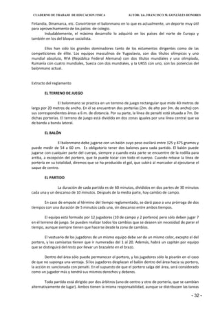 CUADERNO DE TRABAJO DE EDUCACION FISICA                   AUTOR: Lic. FRANCISCO M. GONZÁLES HONORES


Finlandia, Dinamarca, etc. Convirtieron el balonmano en lo que es actualmente, un deporte muy útil
para aprovechamiento de los patios de colegio.
        Indudablemente, el máximo desarrollo lo adquirió en los países del norte de Europa y
también en los del bloque socialista.

       Ellos han sido los grandes dominadores tanto de los estamentos dirigentes como de las
competiciones de élite. Los equipos masculinos de Yugoslavia, con dos títulos olímpicos y uno
mundial absoluto, RFA (República Federal Alemana) con dos títulos mundiales y una olimpiada,
Rumanía con cuatro mundiales, Suecia con dos mundiales, y la URSS con uno, son las potencias del
balonmano actual.


Extracto del reglamento

        EL TERRENO DE JUEGO

                El balonmano se practica en un terreno de juego rectangular que mide 40 metros de
largo por 20 metros de ancho. En él se encuentran dos porterías (2m. de alto por 3m. de ancho) con
sus correspondientes áreas a 6 m. de distancia. Por su parte, la línea de penalti está situada a 7m. De
dichas porterías. El terreno de juego está dividido en dos zonas iguales por una línea central que va
de banda a banda lateral.

        EL BALÓN

                El balonmano debe jugarse con un balón cuyo peso oscilará entre 325 y 475 gramos y
puede medir de 54 a 60 cm. Es obligatorio tener dos balones para cada partido. El balón puede
jugarse con cualquier parte del cuerpo, siempre y cuando esta parte se encuentre de la rodilla para
arriba, a excepción del portero, que lo puede tocar con todo el cuerpo. Cuando rebase la línea de
portería en su totalidad, diremos que se ha producido el gol, que subirá al marcador al ejecutarse el
saque de centro.

        EL PARTIDO

               La duración de cada partido es de 60 minutos, divididos en dos partes de 30 minutos
cada una y un descanso de 10 minutos. Después de la media parte, hay cambio de campo.

       En caso de empate al término del tiempo reglamentado, se dará paso a una prórroga de dos
tiempos con una duración de 5 minutos cada una, sin descanso entre ambos tiempos.

        El equipo está formado por 12 jugadores (10 de campo y 2 porteros) pero sólo deben jugar 7
en el terreno de juego. Se pueden realizar todos los cambios que se deseen sin necesidad de parar el
tiempo, aunque siempre tienen que hacerse desde la zona de cambios.

        El vestuario de los jugadores de un mismo equipo debe ser de un mismo color, excepto el del
portero, y las camisetas tienen que ir numeradas del 1 al 20. Además, habrá un capitán por equipo
que se distinguirá del resto por llevar un brazalete en el brazo.

        Dentro del área sólo puede permanecer el portero, y los jugadores sólo la pisarán en el caso
de que no suponga una ventaja. Si los jugadores desplazan el balón dentro del área hacia su portero,
la acción es sancionada con penalti. En el supuesto de que el portero salga del área, será considerado
como un jugador más y tendrá sus mismos derechos y deberes.

        Todo partido está dirigido por dos árbitros (uno de centro y otro de portería, que se cambian
alternativamente de lugar). Ambos tienen la misma responsabilidad, aunque se distribuyen las tareas

                                                                                                  - 32 -
 