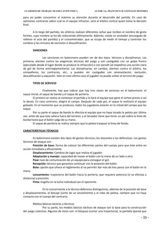 CUADERNO DE TRABAJO DE EDUCACION FISICA                    AUTOR: Lic. FRANCISCO M. GONZÁLES HONORES


para así poder concentrar al máximo su atención durante el desarrollo del partido. En caso de
opiniones contrarias sobre cuál es el equipo infractor, será el árbitro central quien tome la decisión
final.

        A lo largo del partido, los árbitros realizan diferentes señas que reciben el nombre de gesto
formes, cuyo nombre se ha ido reduciendo últimamente. Además, existe un anotador (encargado de
rellenar el acta del partido) y el cronometrador, que se ocupa de medir el tiempo y controlar los
cambios y los minutos de exclusión o descalificación.

        SANCIONES

                 Las sanciones en balonmano pueden ser de dos tipos: técnicas y disciplinarias. Las
primeras atentan contra las exigencias técnicas del juego y son castigadas con un golpe franco
(ejecutado desde el lugar donde se produce la infracción) o con penalti (al impedirse una acción clara
de gol de forma antirreglamentaria). Las disciplinarias, en cambio, atentan contra el árbitro, los
compañeros, los contrarios, etc., y pueden ser castigadas con amonestación, exclusión,
descalificación y expulsión. Sólo en este último caso el jugador no puede volver al terreno de juego.

        TIPOS DE SERVICIO

                  Finalmente, hay que indicar que hay tres clases de servicios en el balonmano: el
saque inicial, el saque de banda y el saque de portería.
        El primero se realiza al comenzar el partido y lo hará el equipo que gane el sorteo previo si así
lo desea. En caso contrario, elegirá el campo. Después de cada gol, el saque lo realizará el equipo
goleado. En el momento que se produzca, todos los jugadores estarán en la mitad del campo que les
toque.
        Por su parte el saque de banda lo efectúa el equipo que no haya tocado la pelota por última
vez, antes de que ésta saliera fuera del terreno, y el lanzador tiene que tener un pie sobre la línea de
banda hasta que el balón salga de su mano.
        El saque de portería se realiza siempre que la pelota traspase la línea de fondo.

CARACTERÍSTICAS TÉCNICAS

        En balonmano existen dos tipos de gestos técnicos; los atacantes y los defensivos. Los gestos
técnicos de ataque son:
        Posición de base: forma de colocar las diferentes partes del cuerpo para que éste entre en
acción inmediata y eficazmente.
        Desplazamiento: Cambios de lugar que realiza el jugador.
        Adaptación y manejo: capacidad de mover el balón con la mano de un lado a otro.
        Pase: lazo de comunicación de un equipo para conseguir el gol.
        Recepción: técnica que garantiza continuar con la posesión del balón.
        Bote: opción que ofrece el reglamento al no permitir dar más de tres pasos con el balón en la
mano.
        Lanzamiento: trayectoria del balón hacia la portería, que requiere potencia (si se efectúa a
distancia) y precisión.
        Finta: engaño en la lucha individual con el oponente.

                En lo concerniente a la técnica defensiva distinguimos, además de la posición de base
y desplazamientos, el blocaje (corte de un lanzamiento) y el robo de pelota, siempre que no haya
contacto con el cuerpo del contrario.

        Medios básicos tácticos y técnicos
                Por su parte, los medios básicos tácticos de ataque son la base para la construcción
del juego colectivo. Algunos de éstos son: el bloqueo (cortar una trayectoria), la pantalla (pared que

                                                                                                    - 33 -
 