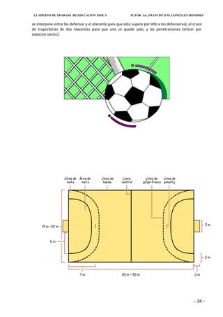 CUADERNO DE TRABAJO DE EDUCACION FISICA                   AUTOR: Lic. FRANCISCO M. GONZÁLES HONORES


se interpone entre los defensas y el atacante para que éste supere por alto a los defensores), el cruce
de trayectorias de dos atacantes para que uno se quede solo, y las penetraciones (entrar por
espacios vacíos).




                                                                                                  - 34 -
 