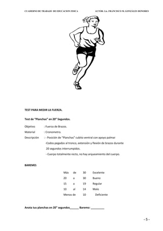 CUADERNO DE TRABAJO DE EDUCACION FISICA                AUTOR: Lic. FRANCISCO M. GONZÁLES HONORES




TEST PARA MEDIR LA FUERZA.


Test de “Planchas” en 20” Segundos.

Objetivo      : Fuerza de Brazos.
Material      : Cronometro.
Descripción   : - Posición de “Planchas” cubito ventral con apoyo palmar
               -Codos pegados al tronco, extensión y flexión de brazos durante
                20 segundos interrumpidos.
                - Cuerpo totalmente recto, no hay arqueamiento del cuerpo.


BAREMO:

                              Más     de     30      Excelente
                              20      a      30      Bueno
                              15      a      19      Regular
                              10      al     14      Malo
                              Menos de       10        Deficiente



Anota tus planchas en 20” segundos______ Baremo: _________


                                                                                            -5-
 
