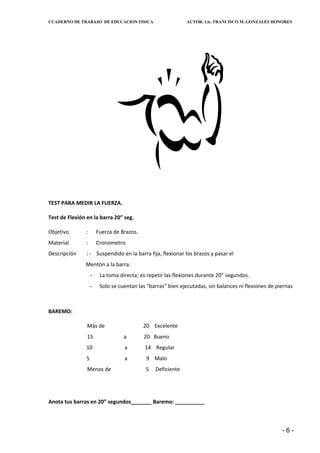CUADERNO DE TRABAJO DE EDUCACION FISICA                      AUTOR: Lic. FRANCISCO M. GONZÁLES HONORES




TEST PARA MEDIR LA FUERZA.

Test de Flexión en la barra 20” seg.

Objetivo        :       Fuerza de Brazos.
Material        :       Cronometro.
Descripción     : - Suspendido en la barra fija, flexionar los brazos y pasar el
               Mentón a la barra.
                    -    La toma directa; es repetir las flexiones durante 20” segundos.
                    -    Solo se cuentan las “barras” bien ejecutadas, sin balances ni flexiones de piernas



BAREMO:

                Más de                      20 Excelente
                15                 a        20 Bueno
                10                 a        14 Regular
                5                  a         9 Malo
                Menos de                    5   Deficiente




Anota tus barras en 20” segundos_______ Baremo: __________



                                                                                                      -6-
 