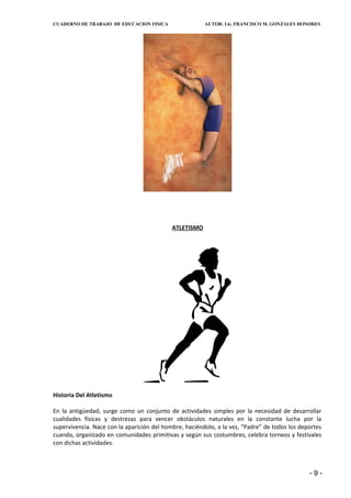 CUADERNO DE TRABAJO DE EDUCACION FISICA                 AUTOR: Lic. FRANCISCO M. GONZÁLES HONORES




                                            ATLETISMO




Historia Del Atletismo

En la antigüedad, surge como un conjunto de actividades simples por la necesidad de desarrollar
cualidades físicas y destrezas para vencer obstáculos naturales en la constante lucha por la
supervivencia. Nace con la aparición del hombre, haciéndolo, a la vez, “Padre” de todos los deportes
cuando, organizado en comunidades primitivas y según sus costumbres, celebra torneos y festivales
con dichas actividades.



                                                                                               -9-
 