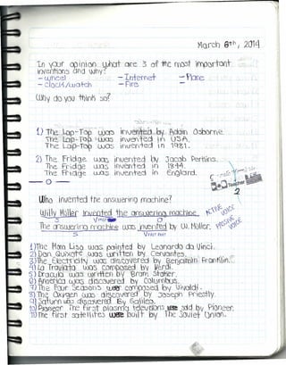 In 'PJf co irYioo l1Jhat ore 3, of me (1)03t rnpartaot
invermot/5 Ofd Why? ,
- Ujhee1 - lh-temet -. ~bne.
- clockS /wa tch - Fire -
Why do yO] thlnk 'So~
""";'r.r", ,,-.-..t•.. :.'  .}.l. I,~ ~~
i) 1~-,wip-Top_'.ÜJa:3' ~nJ~~ft)<by". 'AdÓ-rn O~m~_'
 ~-'L6p.c;. TQ)~ 'U0C1~Inver'lted ih U3A.
The LuP-TO? wOS ',nv-en-ted n 1Qg,.
2) The frldge WQ0 ifvef)ted Pv Jacob )ert1ios.
T'YL.--Fridge llüS '1fJalted in I~Ll-4.
l"re Fl"ü)ge WClS invente.d in Engard.
-0-
UJho trwenred the ooswer'lng machine?
~ily VICl9[ ~ the Qn'SUleríüCl r<1Qcboe ~ ~~G)(J
- -:5 V PI'¡'STWIi O c.~C¿ t,
1!te onswerlCQ fY'Ochl~ llP'Sl'lented by OJ.MüHer. ,?~csJ~ofJ
.5 VPAS'f f'Af(T
 