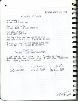 , C()tPO 5
"'M'{ NEKT WEEl<~t'S)h r~o~QKDS
I w get up Qt 9 :00 aro, thel) --rrn9elf<3 to ~Je: Q
(j'ecKfost with my famUyf aftef' T. w poj JdeoQorres,
ihell rm~n9 +0 -ro'le o shower
FOTl)RF ACTO~S
1.1
[1 hooqr'f -
I W¡J eor sDY'Oethrg
~oor room '13 chf'ty.
'fOl) wHl do ,t 1. w ceon t,
The bab) '¡() cryin.
1. Uli p O{ witn hh''{
rhe do;J IS free oro 'loor COJsif) rs here.
"100 W UJo1 rre dogo I w  31 the doqJ
I have +re ~rrYlorret-sopes 'f) tre cor.
I (JJ', l br'lng tre ~)'Pie:sro tre hal)~.
... ' .. '3
{. .
~&'.,.. C:¿~Te:3.C er ;;;a:~
1" fr' " or ...-~""i . ""-'e~'" ,.,.-'•...
, . 6.,i;....
r-"i ,., . ' t:..~
w!~T,,(;l ,ner ~..:::=-
 