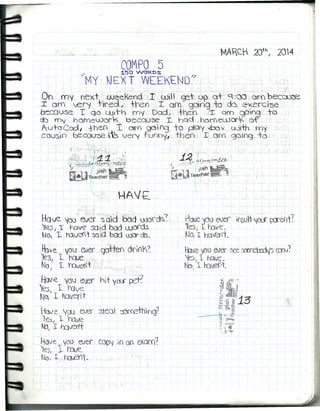 COMPO 5~50 WOROS
~MY NEXT WEEKEND
1
/
On my next weeKend r will' g::t u?¡a+,.c=t:oo oro beceü0e
I oro 'ver,! t"f'ed, tren I orn. gOog to d~ exerc ise
oeccose T qa c...ü,t-h·my "Dad, J +hen X oro QPYlg to
do my hOfYlewark becqlj~ I. ha.Q hDrfewor~ of'
A.u-t·cCod, fhen T. oro gc))f'g +o pCXy 'Ibo'l( wi-th ffiy
coosio t:eCO(J~ r'~vef'( funnYI thell 1. oro 9O'¡,-)<;} +o
'. '
.
I-ave. ''íoj~'e;er SQid ood OJo'd~:
,'les 1 T t-úve sai d bad word,s
No, 1- ru~t sod bod OJOr ds,
~re. VOl) ev,er ,gc;tten dri()K~
1eS, 1 hcM:
NoI I h::lveN't
Have. "V.QJ ~r hit '10($' pet?
'Ves, 1 rave
NO,l1 tdvent
-tuve jw ever steo ':í)f'()ethlng!
1e'S¡ 1, ho.ve
~;'r irnveri't
Have. yoo eveí CO{)j. in. 00 exam?
~esl 1Inve.
NoI r. hQJ3lt"
, '; ,-
Hdve 'jOlJ eJer ir6ut 'lOS' X1en1?
~e'S,I tuve,
No, ¡ ho.~lIi_
~ve 'PO ever ~ ~ff'd:ajf5 cen)~
'lesI 1 ho.ve,
NC)¡ 1. ~l~t.
 