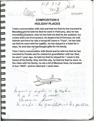 o(o~1t014
COMPOSITION 8
HOLIDAY PLACES
I had a conversation with Job and told me that he has traveled to
Mazatl~nd he told me that he went in February, also he has
travelé~irplane, also he has told me that he ate seafood, ice
cream and a lot of arrachera, he dra a lot of CerVeza, he visit
islands and here he ride a hors s name is "Yoyo''',he has told
me that he went whit his m er, he has stayed in a hotel for 3
days, he and also h h ought gifts for his family.
Then I had a conversation with David and ho told me that he has
traveled to Puebla and he visited his grandfather with her Dad,
he went 1 year ago, he told me that he stayed for 1 week in the
house of his family, they met this city, he told me that he went to
the rides with his family, he ate a lot of Mexican food, he traveled
in bus "ADO", and he returned 1 week later.
,.
 