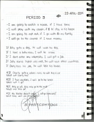 - 22-APRIL -2014
PERIOD :3
-10m gOfQ to UJotch C( rnov'le~ f I have t'wot:
-1 wi  ploy wifh rnv coosin. if ~ ~e stay In hí'5 hoose
~1OfD go'og, ro eor -out. ',f 1 go-, cüdh ~, my fQm'f
-I wl gJ te tre cnerra ',f 1 hove mone'j
Tf BI"I gets a d09, He WI lJJol') rhe dog.
-----
If 1 have Q baby f'lOUJ J 1 UJi l be crQzv~----,- _~~
1f 1 don+ errrer QO"I ooiuersty; 1wil  g21 d Job.
LE 2)0'1 reorrú EngSh very we, :51"12 UJI Ji3+ other countfes,
If lharl~ 10:5'3 h'S jOb, He will tose hi:s hoose.
1) If Chary geb 1) ~ory fui'0e h2 wíl boy ccor
'What· wí) Char1y buy~ ,
2) If 1 have.JQCatiOfb( 1 lJI   go to the ~Qch
Where c~¡) I c;p'.
3)If +hev 90 out. they r{)oy 90 ro He m
fAJhQ~ UJíll tpe~' gD~
.' .
~)If -he teacher doesrs+ m ') I OJiI go rf~eprll
Whot flme w I  yotJ ¡Ofr ' ~~
V
o
 