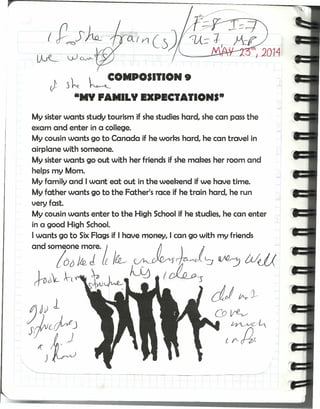 ~ .,J..J'~.
(
ti s~ kCOMPOS.I.ON 9
-NY PANILY EXPECIAIIONS·
My sisterwants study tourism if she studies hard, she can passthe
exam and enter in a college.
My cousin wants go to Canada if he worbs hard, he can travel in
airplane with someone.
My sisterwants go out with her friends if she mabes her room and
helps my Mom.
My family and I want eat out in the weebend if we have time.
My father wants go to the Father's race if he train hard, he run
very fasto
My cousin wants enter to the High School if he studies, he can enter
in a good High School,
I wants go to Six Flags if I have money, lean go with my friends
 