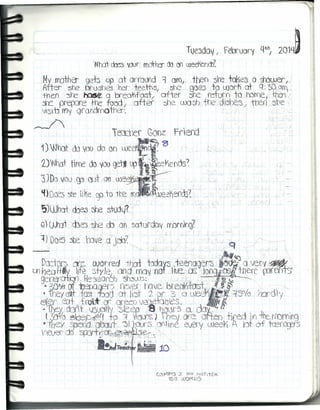 Tue3dOI/ I Fe.ruory q-h, 201ll~
What dr:s ViJur mo-h::r cb en U,)ee&f)(Í)~
Mv rnothe-- geb üp at arroond i oro, then sre toI1es o mUJer I r
After soe brushes rer- teetl3¡ ~he gae5 to Ulortí at q:"50 01,
theo sre ~ Q breo')fas-/ ofter vle retorn to haf'{Je¡ thJ¡
ft prepare the food, aner ~ UXJSÍI +he 'dishe~/ Wef) sre
VtsiU rfl'l QraoornQther.
,--/
, r 1,
Te1Cter Gonz Fr'lerd
i)'Wh::lt do{(Xl do on uJee~'¡: 'B
2~whot tifl'e do vooge1lll ft~é'lench~
3JDo vou ~ (lJt on meel1 , . ,
'Ilüce:, ~ li~e CfJ to tOCll). 1~Jeel'ieoos~
S)What ·cbeJ ~~ sh.Jdjt
G) ()Jat cbe'J 'Ore cb on sai'urdu~ rmr()~
1} Does 3be rove a jC)bC
, J
I •
 