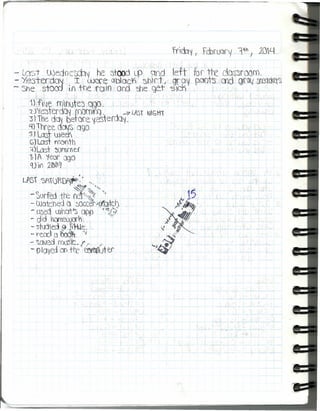 J'
I
- Lqst wedo(~~ he ~tood LP qnd left fue tre dQs::iroom.
--Ye:sterdo'l . I UJcr'~Obloc't1' shrt I -9rav pClots md grrn.t~tktt~
- 5he storo !.f' +re rcm oro ~e get -s}('j)
t) fJe rOr)lte3 agá. _ "
'Z) '{e::)terdQ~rnomo:}. --7 LAST NIGtn
3) 1he dQ~befare 'iesterch~,
4}1hree. dCl(S Ogo
'SJ Las- weeY
c;1Ln.:TI rronth
:¡)Las- ~Of1lmtf
t )A 'iéar ogO
q) ií"¡ :2ítlfb~
. .LPSf ?>A1(Jf)0A.~: '.• t,; ",
- ~orfed tt'e ~,~f ••.'),
- Watched () 0occe~icfatc.h
- CX?ed lllha"'f"5 app".~:/
- dld henletJJ)'), '
- stljje.d ~.~S1;;Le:.
- l"eoo Q 60~·. "; ,
- ~C1vedrot.)$k-. (/, ~
- ptayed Dn trt ~tef'
 