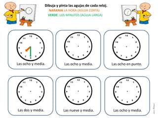 Dibuja y pinta las agujas de cada reloj.
NARANJA:LA HORA (AGUJA CORTA)
VERDE: LOS MINUTOS (AGUJA LARGA)
Las ocho y media. Las ocho y media. Las ocho en punto.
Las dos y media. Las nueve y media. Las ocho y media.
LauraAstorquia
 