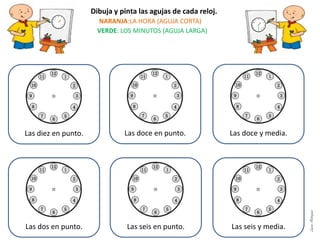 Dibuja y pinta las agujas de cada reloj.
NARANJA:LA HORA (AGUJA CORTA)
VERDE: LOS MINUTOS (AGUJA LARGA)
Las diez en punto. Las doce en punto. Las doce y media.
Las dos en punto. Las seis en punto. Las seis y media.
LauraAstorquia
 