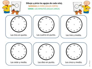 Las cuatro en punto.
Las siete y media. Las diez en punto. Las cinco y media.
Dibuja y pinta las agujas de cada reloj.
NARANJA:LA HORA (AGUJA CORTA)
VERDE: LOS MINUTOS (AGUJA LARGA)
Las tres y media.Las tres en punto.
LauraAstorquia
 