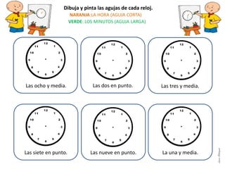 Las dos en punto.
Las siete en punto. Las nueve en punto. La una y media.
Dibuja y pinta las agujas de cada reloj.
NARANJA:LA HORA (AGUJA CORTA)
VERDE: LOS MINUTOS (AGUJA LARGA)
Las tres y media.Las ocho y media.
LauraAstorquia
 