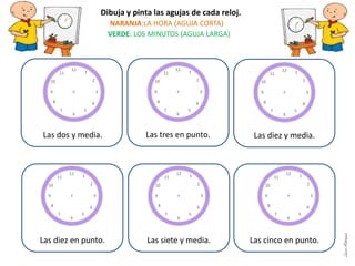 Las tres en punto.
Las diez en punto. Las siete y media. Las cinco en punto.
Dibuja y pinta las agujas de cada reloj.
NARANJA:LA HORA (AGUJA CORTA)
VERDE: LOS MINUTOS (AGUJA LARGA)
Las diez y media.Las dos y media.
LauraAstorquia
 