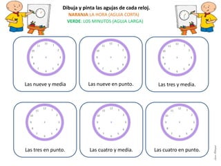 Las nueve en punto.
Las tres en punto. Las cuatro y media. Las cuatro en punto.
Dibuja y pinta las agujas de cada reloj.
NARANJA:LA HORA (AGUJA CORTA)
VERDE: LOS MINUTOS (AGUJA LARGA)
Las tres y media.Las nueve y media
LauraAstorquia
 