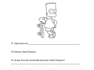 1ª ¿Qué hora es?____________________________________________
2ª Colorea a Bart Simpson.
3ª ¿A qué hora has terminado de pintar a Bart Simpson?
___________________________________________________________
 
