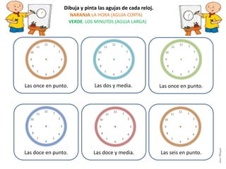 Las dos y media.
Las doce en punto. Las doce y media. Las seis en punto.
Dibuja y pinta las agujas de cada reloj.
NARANJA:LA HORA (AGUJA CORTA)
VERDE: LOS MINUTOS (AGUJA LARGA)
Las once en punto.Las once en punto.
LauraAstorquia
 