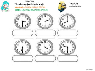 PRIMERO
Pinta las agujas de cada reloj.
NARANJA:LA HORA (AGUJA CORTA)
VERDE: LOS MINUTOS (AGUJA LARGA)
DESPUÉS
Escribe la hora
Laura Astorquia
 