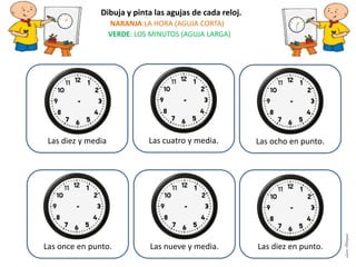 Las diez y media Las cuatro y media. Las ocho en punto.
Las once en punto. Las nueve y media. Las diez en punto.
Dibuja y pinta las agujas de cada reloj.
NARANJA:LA HORA (AGUJA CORTA)
VERDE: LOS MINUTOS (AGUJA LARGA)
LauraAstorquia
 