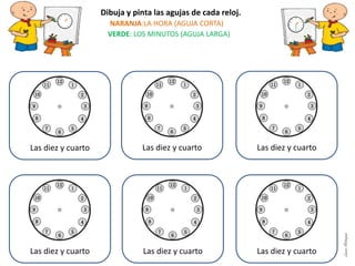 Dibuja y pinta las agujas de cada reloj.
NARANJA:LA HORA (AGUJA CORTA)
VERDE: LOS MINUTOS (AGUJA LARGA)
Las diez y cuarto Las diez y cuarto Las diez y cuarto
Las diez y cuarto Las diez y cuarto Las diez y cuarto
LauraAstorquia
 