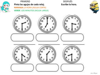 PRIMERO DESPUÉS
Pinta las agujas de cada reloj. Escribe la hora.
NARANJA:LA HORA (AGUJA CORTA)
VERDE: LOS MINUTOS (AGUJA LARGA)
Laura Astorquia
 