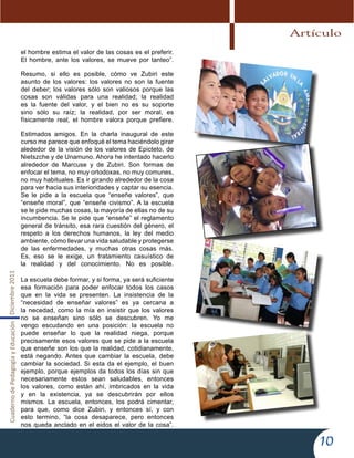 CuadernodePedagogíayEducaciónDiciembre2011
10
el hombre estima el valor de las cosas es el preferir.
El hombre, ante los valores, se mueve por tanteo”.
Resumo, si ello es posible, cómo ve Zubiri este
asunto de los valores: los valores no son la fuente
del deber; los valores sólo son valiosos porque las
cosas son válidas para una realidad; la realidad
es la fuente del valor, y el bien no es su soporte
sino sólo su raíz; la realidad, por ser moral, es
físicamente real, el hombre valora porque prefiere.
Estimados amigos. En la charla inaugural de este
curso me parece que enfoqué el tema haciéndolo girar
alededor de la visión de los valores de Epicteto, de
Nietszche y de Unamuno. Ahora he intentado hacerlo
alrededor de Marcuse y de Zubiri. Son formas de
enfocar el tema, no muy ortodoxas, no muy comunes,
no muy habituales. Es ir girando alrededor de la cosa
para ver hacia sus interioridades y captar su esencia.
Se le pide a la escuela que “enseñe valores”, que
“enseñe moral”, que “enseñe civismo”. A la escuela
se le pide muchas cosas, la mayoría de ellas no de su
incumbencia. Se le pide que “enseñe” el reglamento
general de tránsito, esa rara cuestión del género, el
respeto a los derechos humanos, la ley del medio
ambiente, cómo llevar una vida saludable y protegerse
de las enfermedades, y muchas otras cosas más.
Es, eso se le exige, un tratamiento casuístico de
la realidad y del conocimiento. No es posible.
La escuela debe formar, y si forma, ya será suficiente
esa formación para poder enfocar todos los casos
que en la vida se presenten. La insistencia de la
“necesidad de enseñar valores” es ya cercana a
la necedad, como la mía en insistir que los valores
no se enseñan sino sólo se descubren. Yo me
vengo escudando en una posición: la escuela no
puede enseñar lo que la realidad niega, porque
precisamente esos valores que se pide a la escuela
que enseñe son los que la realidad, cotidianamente,
está negando. Antes que cambiar la escuela, debe
cambiar la sociedad. Si esta da el ejemplo, el buen
ejemplo, porque ejemplos da todos los días sin que
necesariamente estos sean saludables, entonces
los valores, como están ahí, imbricados en la vida
y en la existencia, ya se descubrirán por ellos
mismos. La escuela, entonces, los podrá cimentar,
para que, como dice Zubiri, y entonces sí, y con
esto termino, “la cosa desaparece, pero entonces
nos queda anclado en el eidos el valor de la cosa”.
Artículo
 