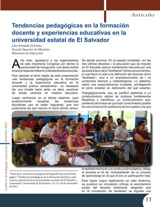CuadernodePedagogíayEducaciónDiciembre2011
11
Tendencias pedagógicas en la formación
docente y experiencias educativas en la
universidad estatal de El Salvador
Luis Armando González
Escuela Superior de Maestros
Ministerio de Educación
A
nte todo, agradezco a los organizadores
de este importante Congreso por darme la
oportunidad de inaugurarlo. Les deseo éxitos
enlasjornadasdereflexiónydebatedeestostresdías.
Para abordar el tema objeto de esta presentación
–las tendencias pedagógicas en la formación
docente y la experiencia educativa en la
universidad pública salvadoreña-- es necesario
dar una mirada hacia atrás, es decir, examinar
de dónde venimos en materia educativa.
Luego centrarnos en el dónde estamos, para
posteriormente visualizar las tendencias
educativas que se están fraguando, que son
justamente las que marcan el hacia dónde vamos.
De dónde venimos. En el pasado inmediato –en las
dos últimas décadas— la educación que se impulsó
en El Salvador estuvo fuertemente marcada por una
apuestaafavordela“facilitación”delosconocimientos,
lo cual llevó no sólo a la definición del docente como
“facilitador”, sino a un empobrecimiento de l os
contenidos teóricos y metodológicos. Lo didáctico
cobró una preponderancia inusitada, privilegiando
el cómo enseñar en detrimento del qué enseñar.
Pedagógicamente, eso se justificó apelando a un
constructivismo radical de dudosos fundamentos
filosóficos y científicos; un constructivismo que,
partiendo de la tesis de que todo conocimiento posible
es una construcción autónoma de los sujetos y de que
larealidadmismaesunaconstrucciónsubjetiva,relegó
al docente al rol de “acompañante” de un proceso
de aprendizaje en el que él era un participante más.
Para lograr mayor legitimación en esta dinámica,
se pusieron en circulación críticas al autoritarismo
propio del docente tradicional, alegando que
en la concepción de facilitador se lograba una
*Texto de la conferencia inaugural del Segundo Encuentro Peda-
gógico “Tendencias pedagógicas de la formación docente y expe-
riencias educativas en las universidades estatales de El Salvador y
Guatemala”. Universidad de El Salvador, 14, 15 y 16 de noviembre
de 2011.
Artículo
 
