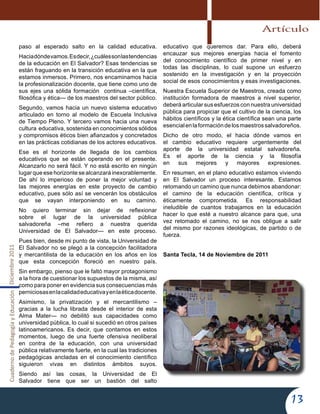 CuadernodePedagogíayEducaciónDiciembre2011
13
paso al esperado salto en la calidad educativa.
Haciadóndevamos.Esdecir,¿cuálessonlastendencias
de la educación en El Salvador? Esas tendencias se
están fraguando en la transición educativa en la que
estamos inmersos. Primero, nos encaminamos hacia
la profesionalización docente, que tiene como uno de
sus ejes una sólida formación continua –científica,
filosófica y ética— de los maestros del sector público.
Segundo, vamos hacia un nuevo sistema educativo
articulado en torno al modelo de Escuela Inclusiva
de Tiempo Pleno. Y tercero vamos hacia una nueva
cultura educativa, sostenida en conocimientos sólidos
y compromisos éticos bien afianzados y concretados
en las prácticas cotidianas de los actores educativos.
Ese es el horizonte de llegada de los cambios
educativos que se están operando en el presente.
Alcanzarlo no será fácil. Y no está escrito en ningún
lugar que ese horizonte se alcanzará inexorablemente.
De ahí lo imperioso de poner la mejor voluntad y
las mejores energías en este proyecto de cambio
educativo, pues sólo así se vencerán los obstáculos
que se vayan interponiendo en su camino.
No quiero terminar sin dejar de reflexionar
sobre el lugar de la universidad pública
salvadoreña –me refiero a nuestra querida
Universidad de El Salvador— en este proceso.
Pues bien, desde mi punto de vista, la Universidad de
El Salvador no se plegó a la concepción facilitadora
y mercantilista de la educación en los años en los
que esta concepción floreció en nuestro país.
Sin embargo, pienso que le faltó mayor protagonismo
a la hora de cuestionar los supuestos de la misma, así
como para poner en evidencia sus consecuencias más
perniciosasenlacalidadeducativayenlaéticadocente.
Asimismo, la privatización y el mercantilismo –
gracias a la lucha librada desde el interior de esta
Alma Mater— no debilitó sus capacidades como
universidad pública, lo cual si sucedió en otros países
latinoamericanos. Es decir, que contamos en estos
momentos, luego de una fuerte ofensiva neoliberal
en contra de la educación, con una universidad
pública relativamente fuerte, en la cual las tradiciones
pedagógicas ancladas en el conocimiento científico
siguieron vivas en distintos ámbitos suyos.
Siendo así las cosas, la Universidad de El
Salvador tiene que ser un bastión del salto
educativo que queremos dar. Para ello, deberá
encauzar sus mejores energías hacia el fomento
del conocimiento científico de primer nivel y en
todas las disciplinas, lo cual supone un esfuerzo
sostenido en la investigación y en la proyección
social de esos conocimientos y esas investigaciones.
Nuestra Escuela Superior de Maestros, creada como
institución formadora de maestros a nivel superior,
deberá articular sus esfuerzos con nuestra universidad
pública para propiciar que el cultivo de la ciencia, los
hábitos científicos y la ética científica sean una parte
esencialenlaformacióndelosmaestrossalvadoreños.
Dicho de otro modo, el hacia dónde vamos en
el cambio educativo requiere urgentemente del
aporte de la universidad estatal salvadoreña.
Es el aporte de la ciencia y la filosofía
en sus mejores y mayores expresiones.
En resumen, en el plano educativo estamos viviendo
en El Salvador un proceso interesante. Estamos
retomando un camino que nunca debimos abandonar:
el camino de la educación científica, crítica y
éticamente comprometida. Es responsabilidad
ineludible de cuantos trabajamos en la educación
hacer lo que esté a nuestro alcance para que, una
vez retomado el camino, no se nos obligue a salir
del mismo por razones ideológicas, de partido o de
fuerza.
Santa Tecla, 14 de Noviembre de 2011
Artículo
 