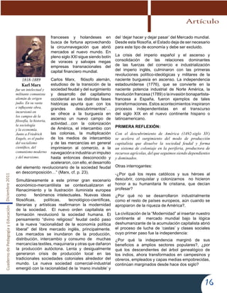 CuadernodePedagogíayEducaciónDiciembre2011
16
franceses y holandeses en
busca de fortuna aprovechando
la circunnavegación que abrió
mercados al nuevo mundo. En
pleno siglo XXI sigue siendo botín
de voraces y salvajes megas
empresas transnacionales del
capital financiero mundial.
Carlos Marx, filósofo alemán,
estudioso de la transición de la
sociedad feudal y del surgimiento
y desarrollo del capitalismo
occidental en las distintas fases
históricas apunta que: con los
grandes descubrimientos“…
se ofrece a la burguesía en
ascenso un nuevo campo de
actividad…con la colonización
de América, el intercambio con
las colonias, la multiplicación
de los medios de intercambio
y de las mercancías en general
imprimieron al comercio, a la
navegación e industria un impulso
hasta entonces desconocido y
aceleraron, con ello, el desarrollo
del elemento revolucionario de la sociedad feudal
en descomposición…” (Marx, cf. p. 23).
Simultáneamente a este primer gran escenario
económico-mercantilista se contextualizaron el
Renacimiento y la Ilustración iluminista europea
como fenómenos intelectuales. Nuevas ideas
filosóficas, políticas, tecnológico-científicas,
literarias y artísticas reafirmaron la modernidad
de la sociedad. El nuevo orden capitalista en
formación revolucionó la sociedad humana. El
pensamiento “divino religioso” feudal cedió paso
a la nueva “racionalidad de la economía política
liberal” del libre mercado inglés, principalmente.
Los mercados se inundaron de la producción,
distribución, intercambio y consumo de muchas
mercancías textiles, maquinaria y otras que dañaron
la producción autóctona. Lenta y desigualmente
generaron crisis de producción local en las
tradicionales sociedades coloniales alrededor del
mundo. La nueva sociedad comercial-industrial
emergió con la racionalidad de la ‘mano invisible’ y
del ‘dejar hacer y dejar pasar’ del Mercado mundial.
Desde esta filosofía, el Estado deja de ser necesario
para este tipo de economía y debe ser excluido.
La crisis del imperio español y el ascenso y
consolidación de las relaciones dominantes
de las fuerzas del comercio e industrialización
del imperio inglés, culminaron con las primeras
revoluciones político-ideológicas y militares de la
naciente burguesía en ascenso. La independencia
estadounidense (1776), que se convierte en la
naciente potencia industrial de Norte América, la
revolución francesa (1789) o la invasión bonapartista-
francesa a España, fueron ejemplos de tales
transformaciones. Estos acontecimientos inspiraron
procesos independentistas en el transcurso
del siglo XIX en el nuevo continente hispano o
latinoamericano.
PRIMERA REFLEXIÓN:
Con el descubrimiento de América (1492-siglo XV)
se acelera el surgimiento del modo de producción
capitalista que disuelve la sociedad feudal y forma
un sistema de coloniaje en la periferia, productora de
recursos agrícolas, del que seguimos siendo dependientes
y dominados.
Otras interrogantes:
-¿Por qué los reyes católicos y sus héroes al
descubrir, conquistar y colonizarnos no hicieron
honor a su humanitaria fe cristiana, que decían
profesar?
¿Por qué no se desarrollaron industrialmente
como el resto de países europeos, aún cuando se
apropiaron de la riqueza de América?.
La civilización de la “Modernidad” al insertar nuestro
continente al mercado mundial bajo la lógica
deshumanizante de la acumulación capitalista abrió
el proceso de lucha de ‘castas’ y clases sociales
cuyo primer paso fue la independencia:
¿Por qué la independencia marginó de sus
beneficios a amplios sectores populares?, ¿por
qué los descendientes del árbol genealógico de
los indios, ahora transformados en campesinos y
obreros, empleados y capas medias empobrecidas,
continúan marginados desde hace dos siglo?
1818-1889
Karl Marx
fue un intelectual y
militante comunista
alemán de origen
judío. En su vasta
e influyente obra,
incursionó en
los campos de la
filosofía, la historia,
la sociología
y la economía.
Junto a Friedrich
Engels, es el padre
del socialismo
científico, del
comunismo moderno
y del marxismo.
Artículo
 
