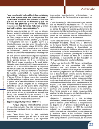 CuadernodePedagogíayEducaciónDiciembre2011
22
“que es principio inalterable de las sociedades
que unas mueran para que renazcan otras…”;
“que en sus principios esté presente la felicidad
que está en manos de los hombres” y que “los
motivos nos prometen poseer la felicidad de
reasernos de los Derechos Naturales y civiles
que ha tres siglos están usurpados”.
Escribir esas demandas en 1811 por los alzados
llamado ´vulgo´ (pueblo-indígenas, ladinos-mestizos
y algunos criollos) reflejan una visión estratégica
de corto y largo alcance. Y más importante aún,
utilizaron un método de lucha pacífica (¿?), legítimo
y revolucionario con que el pueblo aspiró a la
felicidad truncada tres siglo antes (descubrimiento,
conquista y colonización, siglos XV-XVIII). ¿Esa
visión y alcance de futuro benefició a todo el Reino
de Guatemala?, ¿podría ser válido ese método
pacífico en una futura independencia de cada país?.
En este proceso contestatario algunos seguidores
de la historia oficial afirman que: “El abanderado
de la gloriosa jornada del 5 de noviembre de
1811, fue el prócer, presbítero y Dr. José Matías
Delgado, quien desde el histórico campanario de la
Merced dio la anunciación libertaria, acompañado
de Manuel José Arce, los hermanos Aguilar, Pedro
Pablo Castillo y otros que echaron el fundamento
de nuestra nacionalidad, de nuestra República
democrática y gloriosas y libérrimas instituciones”
(Páginas Cívicas: 5). Sobre que el dato puntual de
que Matías Delgado echó al vuelo las campanas de
la iglesia de la Merced llamando a la sublevación,
el sacerdote Jesús Delgado en su investigación
comenta que es un acto que no tiene fundamento
histórico y quedará en la memoria como mito y
leyenda. Además, es probable que ni siquiera tomó
parte en esa acción encabezada por Manuel José
Arce y Juan Manuel Rodríguez, acota (p. 21). Lo
cierto es que la mecha se encendió aquel 5 de
noviembre como iniciativa revolucionaria.
Segunda coyuntura política: 1813-1814.
	 Aunque algunas interpretaciones difieren
en aspectos puntuales hay más coincidencias que
divergencias. La siguiente mini cronología da breves
referencias:
-Julio César Pinto Soria (p. XV), historiador
guatemalteco, señala que de 1811 a 1814 todo
el continente se convulsionó y se registraron
importantes levantamientos anticoloniales. La
independencia de Centroamérica se proclamó en
1821.
-David Browning (p. 238), historiador inglés, señala
que la infructuosa insurrección de 1811 en San
Salvador fue la primera protesta franca, declarada
en contra del gobierno colonial; posteriormente la
intendencia de SS y la alcaldía mayor de Sonsonate
rompieron los lazos políticos con España, más como
partes de una tentativa regional independentista,
que como movimiento local autonomista.
-Mario Vásquez Olivera (p. 48, paréntesis nuestro),
historiador mexicano, refiere que, a diferencia
de la Nueva España (México), en las provincias
guatemaltecas no alcanzó a desarrollarse un
movimiento insurgente. Hubieron algunos conatos
autonomistas, como los levantamientos de 1811 en
San Salvador y Granada (Nicaragua), la llamada
conspiración de Belén de 1813 en la ciudad de
Guatemala, y nuevamente en San Salvador en
1814, pero todos ellos resultaron fallidos.
-Rafael Lara Martínez (cf. 10), literato y antropólogo
salvadoreño, en una perspectiva más crítica
puntualiza que para inventar la nacionalidad
salvadoreña, la historia oficial exige que se califiquen
de heroicas y organizadas las acciones de un motín
que la documentación primaria acredita de alevoso
y espontáneo. La fecha 1814 es clave para imaginar
la idea de un proceso de luchas independentistas
continuas desde el primer intento en 1811 hasta la
doble declaración final de 1821, independencia de
España, y de 1823, independencia de toda nación
extranjera. No existe evidencia documental para
justificar una voluntad popular por la autonomía.
Una inercia colonial y un sopor independentista
explican la falta de guerras por la independencia y
de un movimiento político organizado.
-Alejandro D. Marroquín (cf. p. 103), sociólogo
salvadoreño, destaca que para El Salvador, como
para el resto de Centro América, la independencia
de España es un proceso revolucionario que se
inicia en 1811 y culmina en 1821. La sociedad
colonial, su organización, carácter económico,
político-ideológico e internacional, no era coherente
y armónica, ajena a los conflictos. Desde el
momento de la conquista se plantea el antagonismo
entre conquistadores y conquistados, se desarrolla
Artículo
 