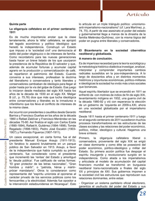 CuadernodePedagogíayEducaciónDiciembre2011
28
Quinta parte
La oligarquía cafetalera en el primer centenario:
1911
Es de mucha importancia anotar que la clase
terrateniente, ahora la ‘élite’ cafetalera, se apropió
del legado económico y político ideológico que
heredó la independencia. Construyó un Estado
que impuso a la ‘sociedad civil’ una democracia al
estilo del poder oligárquico o de intereses de familia.
Como recordatorio para las nuevas generaciones
basta hacer un breve listado de los que usurparon
la presidencia de la República de El salvador y que,
además de acumular fortunas y acumular capital
agrario en la producción y comercialización de café,
se repartieron el patrimonio del Estado. Cuando
convenía a sus intereses, profesaban la doctrina
del liberalismo o conservadora y tanto liberales y
conservadores cambiaban de ideología para llegar al
poder hasta por la vía del golpe de Estado. Ese juego
lo iniciaron desde mediados del siglo XIX hasta los
años de la década de 1930 en el siglo XX. Melgar
B (cf., p. 75,76) dice que más que lucha ideológica
entre conservadores y liberales es la inmadurez e
infantilismo que los lleva al conflicto de intereses de
la misma clase.
Así ocurrió con presidentes o caudillos desde Gerardo
Barrios y Francisco Dueñas en los años de la década
1860 o Rafael Zaldívar y Francisco Menéndez en las
décadas 70-80. Así finaliza el siglo con Carlos Ezeta
(1890-1894), Rafael A. Gutiérrez (1894-1898), Tomás
Regalado (1898-1903), Pedro José Escalón (1903-
1907) y Fernando Figueroa (1907-1911).
Un casos excepcional, en cierta forma, fue el del
presidente Manuel Enrique Araujo (1911-1913).
Un fanático lo asesinó brutalmente en un parque
público de San Salvador en 1913. Araujo, a favor
de la independencia que había cumplido su primer
centenario, fue considerado como el presidente
que incrementó las ‘rentas’ del Estado y amortiguó
la ‘deuda pública’. Fue calificado de varias formas:
“El gran protector de las letras nacionales”, “Gran
hombre y mártir”. o “patriota, héroe y mártir-
prócer mandatario”. Otros lo consideraron como
representante del “espíritu unionista al oponerse al
carácter privado de los servicios públicos como los
ferrocarriles y la electricidad. Además fue opositor a
la intervención estadounidense en Nicaragua”. Esto
lo articula en un triple triángulo político: unionismo-
anti-imperialismo-nacionalismo” (cf. Lara Martínez, p.
74, 75). A partir de ese asesinato el poder del estado
y gubernamental llega a manos de la dinastía de la
familia Meléndez-Quiñónez, con la misma lógica del
poder en pugna entre liberales y conservadores.
El Bicentenario en la sociedad cibernética
neoliberal y globalizada.
A manera de conclusión.
Es de imperiosa necesidad para la teoría sociológica y
la metodología histórico-dialéctica investigar, analizar,
interpretar y comprender importantes cambios
radicales sucedidos en la pos-independencia. A lo
largo de doscientos años y en distintos momentos
históricos y coyunturas económicas, político-militares
e ideológicas la sociedad ha vivido más crisis sociales
que bonanzas.
Aquel espíritu libertador que se encendió en 1811 se
enfrentó de con motines de indios de fin de siglo XIX,
levantamiento indígena en 1932, una guerra civil de
la década 1980-92 y vió con esperanza la elección
de un gobierno de ‘izquierda en 2009-s.XXI, ahora
en una sociedad globalizada por el imperialismo
neoliberal.
Desde 1811 hasta el primer centenario-1911 y luego
en el segundo centenario de 2011 sucedieron muchos
procesos transformadores en las estructuras de las
clases sociales y las relaciones del poder económico,
político, militar, ideológico y cultural. Hagamos una
breve síntesis:
Primero, la oligarquía cafetalera liberal o
conservadora, proveniente del siglo XIX se erigió
en clase dominante y como élite se posesionó del
poder económico, político-ideológico y militar del
Estado. Su primera acción política fue despojar el
espíritu insurgente y revolucionario surgido en la
independencia. Como aliada a los imperialismos
y articulada al modelo de acumulación del capital
financiero mundial se transformó en burguesía
neoliberal trans-nacionalizada a finales del siglo
XX y principios de XXI. Sus gobiernos imponen a
la sociedad civil las estructuras que reproducen sus
relaciones dominantes, entre estas:
- Organizar un sistema partidario oficial electorero,
garantiza el usufructo del poder del Estado y sus
Artículo
 