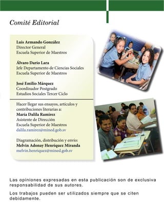 Comité Editorial
Luis Armando González
Director General
Escuela Superior de Maestros
Álvaro Darío Lara
Jefe Departamento de Ciencias Sociales
Escuela Superior de Maestros
José Emilio Márquez
Coordinador Postgrado
Estudios Sociales Tercer Ciclo
Hacer llegar sus ensayos, artículos y
contribuciones literarias a:
María Dalila Ramírez
Asistente de Dirección
Escuela Superior de Maestros
dalila.ramirez@mined.gob.sv
Diagramación, distribución y envío:
Melvin Adonay Henríquez Miranda
melvin.henriquez@mined.gob.sv
Las opiniones expresadas en esta publicación son de exclusiva
responsabilidad de sus autores.
Los trabajos pueden ser utilizados siempre que se citen
debidamente.
 