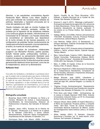 CuadernodePedagogíayEducaciónDiciembre2011
30
Sánchez, o los estudiantes universitarios Agustín
Farabundo Martí, Alfonso Luna, Mario Zapata y
otros para enfrentar las consecuencias nefastas de
pobreza, desempleo y represión provocada por la
crisis del capitalismo en 1929.
-Desde mediados del siglo se montan huelgas (de
brazos caídos), marchas, sentadas, mitines de
protesta por la represión de las dictaduras militares
y los continuos golpes de estado, intervenciones a la
Universidad de El Salvador. Los fraudes electorales
se conviertieron en detonantes que desembocó
en la lucha armada de las fuerzas populares y la
configuración de potentes frentes revolucionarios de
masas para enfrentar la represión, el encarcelamiento,
el exilio y la muerte de muchos patriotas.
-Una nueva estirpe de luchadores intelectuales
surgieron con Monseñor Romero, padres jesuitas,
Schafic Handal padre, profesionales, hombres y
mujeres, pusieron su pensamiento libertador para
construir la segunda independencia. Ofrendaron sus
vidas en la guerra civil de 12 años de la que las nuevas
generaciones debemos tomar lecciones, como las de
la independencia, ahora en su Bicentenario.
Reflexión final:
Con todos los luchadores y luchadoras es pertinente decir
que la utopía está en marcha para una nueva civilización
de independencia total en el siglo XX. El proceso ya inició
el soplo de sus aires libertarios en las mismas entrañas
del sistema capitalista y se han orientado hacia el sur de
América y parcialmente en Centroamérica, en el seno de
la crisis más profunda del imperialismo del capitalismo
financiero transnacional.
Bibliografía consultada
•	 Browning, David (1987), El Salvador. La Tierra y el
Hombre, Ministerio de Cultura y Comunicaciones,
Vice-Ministerio de Comunicaciones, Dirección de
Publicaciones e Impresos, San Salvador, El Salvador,
C.A.
•	 Delgado, Jesús (1991), Sucesos de la Historia de
El Salvador. Introducción a la Historia de la Iglesia
en El Salvador (1525-1821), 2 tomos, Edición
Sesquicentenaria, Colección Nueva Evangelización,
Arquidiócesis de San Salvador, El Salvador, C.A.
•	 Domínguez Sosa, Julio Alberto (2006), Anastasio
Aquino, Caudillo de las Tribus Nonualcas, UFG-
Editores y Alcaldía Municipal de la Ciudad de San
Vicente, San Salvador, El Salvador.
•	 Erquicia C, José H, (2011), “Mestizaje y ladinización”.
El proyecto de Estado de los siglos XIX y XX, artículo de
la Serie Bicentenario. Primer Grito de Independencia,
Academia Salvadoreña de Historia, publicado 1º
de octubre en La Prensa Gráfica, San Salvador, El
Salvador.
•	 Gallego, Marisa, et al (2006), Historia Latinoamericana
1700-2005. Sociedades, Culturas, Procesos Políticos
y Económicos, editorial Maipue, Argentina.
•	 Lara Martínez, Rafael (2011), El Bicentenario. Un
enfoque alternativo, Editorial Universidad Don Bosco,
San Salvador, El Salvador.
•	 Magdoff, Harry (1977), Ensayos sobre el Imperialismo.
Historia y Teoría, primera edición, Editorial Nuestro
Tiempo, México.
•	 Marx, Carlos-Engels, Federico (1987), Manifiesto del
Partido Comunista, Publicaciones (folletos) SECS-
FECS “Carlos Fonseca” –Sociedad de Estudiantes de
CCSS-UES, San Salvador, El Salvador.
•	 Marx, C (1966), El Capital, Crítica de la Economía
Política, FCE, 4ª edición, México.
•	 Marroquín,AlejandroD.(1962),ApreciaciónSociológica
de la Independencia Salvadoreña, Compilación de
Temas Sociales, Ediciones e Impresiones (fotocopia),
San Salvador, El Salvador.
•	 Melgar Brizuela, José (2004), Liberalismo y
Conservadurismo en El Salvador durante la segunda
mitad del siglo XIX, editorial Delgado, La Libertad, El
salvador.
•	 “Páginas Cívicas Centroamericanas”, Departamento
de Relaciones Públicas de Casa Presidencial, Imprenta
Nacional, San Salvador, El Salvador, C.A., sin fecha.
•	 Pinto Soria Julio César (1986), Centroamérica, de
la colonia al Estado Nacional (1800-1840), Editorial
Universitaria, Colección Textos, vol. Nº 16, Universidad
de San Carlos de Guatemala.
•	 Vázquez Olivera, Mario (2009), El Imperio Mexicano y
el Reino de Guatemala. Proyecto político y campaña
militar, 1821-1823, Fondo de Cultura Económica-
Universidad Nacional Autónoma de México, Centro
de Investigaciones sobre América Latina y el Caribe,
México.
•	 White, Alastair (2001), El Salvador, Colección
Estructuras y Procesos, vol. 12, sexta edición, UCA-
Editores, San Salvador, El Salvador.
Artículo
 