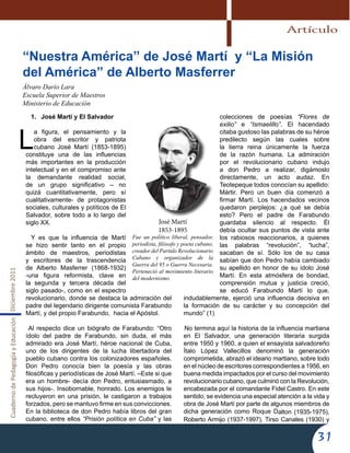 CuadernodePedagogíayEducaciónDiciembre2011
31
José Martí
1853-1895
Fue un político liberal, pensador,
periodista, filósofo y poeta cubano,
creador del Partido Revolucionario
Cubano y organizador de la
Guerra del 95 o Guerra Necesaria.
Perteneció al movimiento literario
del modernismo.
1.	 José Martí y El Salvador
L
a figura, el pensamiento y la
obra del escritor y patriota
cubano José Martí (1853-1895)
constituye una de las influencias
más importantes en la producción
intelectual y en el compromiso ante
la demandante realidad social,
de un grupo significativo – no
quizá cuantitativamente, pero sí
cualitativamente- de protagonistas
sociales, culturales y políticos de El
Salvador, sobre todo a lo largo del
siglo XX.
Y es que la influencia de Martí
se hizo sentir tanto en el propio
ámbito de maestros, periodistas
y escritores de la trascendencia
de Alberto Masferrer (1868-1932)
-una figura reformista, clave en
la segunda y tercera década del
siglo pasado-, como en el espectro
revolucionario, donde se destaca la admiración del
padre del legendario dirigente comunista Farabundo
Martí, y del propio Farabundo, hacia el Apóstol.
Al respecto dice un biógrafo de Farabundo: “Otro
ídolo del padre de Farabundo, sin duda, el más
admirado era José Martí, héroe nacional de Cuba,
uno de los dirigentes de la lucha libertadora del
pueblo cubano contra los colonizadores españoles.
Don Pedro conocía bien la poesía y las obras
filosóficas y periodísticas de José Martí. –Este si que
era un hombre- decía don Pedro, entusiasmado, a
sus hijos-. Insobornable, honrado. Los enemigos le
recluyeron en una prisión, le castigaron a trabajos
forzados, pero se mantuvo firme en sus convicciones.
En la biblioteca de don Pedro había libros del gran
cubano, entre ellos “Prisión política en Cuba” y las
colecciones de poesías “Flores de
exilio” e “Ismaelillo”. El hacendado
citaba gustoso las palabras de su héroe
predilecto según las cuales sobre
la tierra reina únicamente la fuerza
de la razón humana. La admiración
por el revolucionario cubano indujo
a don Pedro a realizar, digámoslo
directamente, un acto audaz. En
Teotepeque todos conocían su apellido:
Mártir. Pero un buen día comenzó a
firmar Martí. Los hacendados vecinos
quedaron perplejos: ¿a qué se debía
esto? Pero el padre de Farabundo
guardaba silencio al respecto. Él
debía ocultar sus puntos de vista ante
los rabiosos reaccionarios, a quienes
las palabras “revolución”, “lucha”,
sacaban de sí. Sólo los de su casa
sabían que don Pedro había cambiado
su apellido en honor de su ídolo José
Martí. En esta atmósfera de bondad,
comprensión mutua y justicia creció,
se educó Farabundo Martí lo que,
indudablemente, ejerció una influencia decisiva en
la formación de su carácter y su concepción del
mundo” (1)
No termina aquí la historia de la influencia martiana
en El Salvador, una generación literaria surgida
entre 1950 y 1960, a quien el ensayista salvadoreño
Ítalo López Vallecillos denominó la generación
comprometida, abrazó el ideario martiano, sobre todo
en el núcleo de escritores correspondientes a 1956, en
buena medida impactados por el curso del movimiento
revolucionario cubano, que culminó con la Revolución,
encabezada por el comandante Fidel Castro. En este
sentido, se evidencia una especial atención a la vida y
obra de José Martí por parte de algunos miembros de
dicha generación como Roque Dalton (1935-1975),
Roberto Armijo (1937-1997), Tirso Canales (1930) y
“Nuestra América” de José Martí  y “La Misión
del América” de Alberto Masferrer
Álvaro Darío Lara
Escuela Superior de Maestros
Ministerio de Educación
Artículo
 