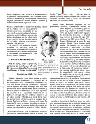 CuadernodePedagogíayEducaciónDiciembre2011
32
Ricardo Bogrand (1930), entre otros. Posteriormente,
autores más contemporáneos como Salvador Juárez,
Ricardo Castrorrivas y Luis Alvarenga, han dedicado
páginas periodísticas, breves ensayos, poemas y
disertaciones sobre el legado de Martí.
Martí es fundamental en estos intelectuales y artistas
en la medida que su revolucionaria
latinoamericanidad, expresada en su
obra y testimonio de infatigable luchador
social, se ha convertido en un referente
ético e ideológico que ha influenciado
la concepción de una América desde
los oprimidos, a la que urge conocer,
estudiar y transformar.
La intención del presente trabajo,
entonces, es dilucidar, para los
intereses de Nuestra América, desde el
pensamiento de dos grandes patriotas
y pensadores latinoamericanos: José
Martí y Alberto Masferrer.
2.	 Noticia de Alberto Masferrer
   “Diré tu mano, pobre bienamada,
cortadora de mundos por el cielo.
Diré tus pasos de ancho desconsuelo
crecidos con el tiempo en marejada”
Claudia Lars (1899-1974)
Alberto Masferrer como bien señala el crítico
Ricardo Roque Baldovinos (2) emergió en el
escenario periodístico e intelectual salvadoreño, no
con una “sólida formación universitaria”, tampoco
con un apellido de ilustre abolengo, sino más bien
proveniente de un sector medio de la población, y
llevando tras de sí el hecho de ser un “hijo ilegítimo”,
de acuerdo a la legislación imperante en El
Salvador del siglo XIX. Sin embargo, Masferrer fue
un lector precoz y titánico, que bebió de lo mejor
del pensamiento latinoamericano y europeo de la
época. Sus lecturas fueron intensas y diversas. Se
desempeñó como empleado de gobierno, desde el
magisterio hasta la representación diplomática en
países como Costa Rica, Argentina, Chile y Bélgica.
Asimismo desarrolló una extraordinaria actividad
periodística, principalmente, desde el medio que
fundó: “Patria”, entre 1928 y 1930 (en esto se
puede evidenciar su proximidad a Martí, quien como
sabemos también fundó y dirigió un combativo
periódico del mismo nombre).
Desde Patria, Masferrer propugnó por sus
postulados vitalistas, fuertemente influido por
Herni Bergson (1859-1941) y por una
gama muy amplia de autores diversos,
entre los cuales sobresalen aquellos
de orientación teosófica y oriental,
muy en boga a finales del siglo XIX y
principios del XX, como Buda, Annie
Besant, Krishnamurti y otros. En este
sentido, Martha Elena Casaús Arzú,
señala: “La teosofía en su vertiente
orientalista y anarquista o socialista
fabiana tuvo un claro cariz antipositivista
y antimaterialista, pero a su vez trató de
unificar a todas las corrientes espiritistas
y espiritualistas, basadas en supuestos
pacifistas y regeneradores del individuo
y de la sociedad y en planteamientos
divergentes del positivismo en relación
con la creencia en la igualdad de razas,
los credos y el género, abogando por
la tolerancia, el pluralismo cultural y
los valores autóctonos como bases
de sustentación del nuevo modelo
de nación que se oponía al proyecto
homogéneo del liberalismo”. (3)
Sobre el caso específico de Masferrer, Casaús Arzú,
apunta: “En su artículo sobre la unidad de Nuestra
América”, influido por Bolívar, San Martín, Martí y
Rodó, partía de la búsqueda de los valores propios
de sus habitantes, porque eran ellos las células
básicas sobre las que descansaba América y los
responsables de forjar “El hombre nuevo”, sobre el
que iba a nacer la NuevaAmérica, fundada sobre una
nueva conciencia continental, dela creación de una
cultura propia y un hombre con nuevos valores… (4)
La valiente denuncia de Masferrer sobre los males
que aquejaban (aquejan) a la sociedad salvadoreña
lo llevó a convertirse en una especie de “mala
conciencia” ante los poderes económicos, religiosos
y políticos más conservadores del país. Sin embargo,
lejos de silenciarlo, Masferrer continuó formulando
sus agudas reflexiones sobre el orden injusto
Alberto Masferrer
1868 - 1932
Escritor que marca con sus le-
tras toda una época de la lite-
ratura salvadoreña a través de
la definición de su pensamiento
inclinado a la defensa de los
más desposeídos y de denuncia
social.
Artículo
 