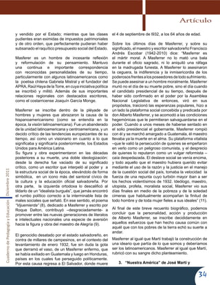 CuadernodePedagogíayEducaciónDiciembre2011
34
y vendido por el Estado; mientras que las clases
pudientes eran eximidas de impuestos patrimoniales
y de otro orden, que perfectamente pudieran haber
subsanado el raquítico presupuesto social del Estado.
Masferer es un hombre de incesante reflexión
y reformulación de su pensamiento. Mantuvo
una continua e importante correspondencia
con reconocidas personalidades de su tiempo,
particularmente con algunos latinoamericanos como
la poetisa chilena Gabriela Mistral y el fundador del
APRA,RaúlHayadelaTorre,encuyainiciativapolítica
se inscribió y militó. Además de sus importantes
relaciones regionales con destacados escritores,
como el costarricense Joaquín García Monge.
Masferrer se inscribe dentro de la pléyade de
hombres y mujeres que abrazaron la causa de la
hispanoamericanismo (como se entendía en la
época, la visión latinoamericana). Fue un abanderado
de la unidad latinoamericana y centroamericana, y un
decido crítico de las tendencias europeizantes de su
tiempo, así como un visionario en cuanto a lo que
significaba y significaría posteriormente, los Estados
Unidos para América Latina.
Su figura y obra experimentaron en las décadas
posteriores a su muerte, una doble ideologización:
desde la derecha fue vaciado de su significado
crítico, como un escritor que interpeló al poder y a
la estructura social de la época, elevándolo de forma
simbólica, en un icono más del santoral cívico de
la cultura y la educación oficial salvadoreña. Por
otra parte, la izquierda ortodoxa lo descalificó al
tildarlo de un “idealista burgués”, que jamás encontró
el rumbo político correcto a la interminable lista de
males sociales que señaló. En ese sentido, el poema
“Vijuemierda” (8), dedicado a Masferrer y escrito por
Roque Dalton, contribuyó –desgraciadamente- a
promover entre las nuevas generaciones de literatos
e intelectuales nacionales una especie de aversión
hacia la figura y obra del maestro de Alegría (9).
El genocidio desatado por el estado salvadoreño, en
contra de millares de campesinos, en el contexto del
levantamiento de enero 1932, fue sin duda la gota
que derramó el vaso, de un Masferrer enfermo, que
se había exiliado en Guatemala y luego en Honduras,
países en los cuales fue perseguido políticamente.
Por esta causa regresa a El Salvador, donde muere
el 4 de septiembre de l932, a los 64 años de edad.
Sobre los últimos días de Masferrer, y sobre su
significado, el maestro y escritor salvadoreño Francisco
Andrés Escobar (1942-2010) dice: “Masferrer es
el mártir moral. A Masferrer no lo mató una bala
durante el oficio sagrado, ni lo aniquiló una ráfaga
en la madrugada funesta. A Masferrer lo asesinaron
la ceguera, la indiferencia y la inmisericordia de los
poderososfrentesalosposeedoresdetodosufrimiento.
Se puede asesinar a un hombre moralmente. Masferrer
murió no el día de su muerte pobre, sino el día cuando
el candidato presidencial de su tiempo, después de
haber sido confirmado en el poder por la Asamblea
Nacional Legislativa de entonces, viró en sus
propósitos, traicionó las esperanzas populares, hizo a
un lado la plataforma social concebida y predicada por
don Alberto Masferrer, y se acomodó a las condiciones
hegemónicas que le permitieran salvaguardarse en el
poder. Cuando a unos meses de haberse sentado en
el solio presidencial el gobernante, Masferrer rompió
con él y se marchó amargado a Guatemala, él maestro
llevaba ya la muerte en el alma. Su plataforma vitalista
–que le valió la persecución de quienes se empeñaron
en verlo como un peligroso comunista, y el desprecio
de quienes lo reputaron como un vulgar reformista –
caía despedazada. El deslave social se venía encima,
y todo aquello que el maestro hubiera querido evitar
mediante el uso de la razón y la justicia en el manejo
de la cuestión social del país, tomaba la velocidad la
fuerza de una repunta cuyo turbión mayor iban a ser
los hechos violentísimos de 1932. Ideólogo, maestro,
utopista, profeta, moralista social, Masferrer vio sus
días finales en medio de la pobreza y de la soledad
cimeras que habitualmente acompañan la finitud de
todo hombre y de toda mujer fieles a sus ideales” (11).
Al final de este breve recuento biográfico, podemos
concluir que la personalidad, acción y producción
de Alberto Masferrer, se inscribe decididamente en
aquellos esfuerzos que han hecho causa común con
aquél que con los pobres de la tierra echó su suerte a
andar.
Masferrer al igual que Martí trabajó la construcción de
una ideario que partía de lo que somos y deberíamos
ser los latinoamericanos. Masferrer al igual que Martí,
rubricó con su sangre dicho planteamiento.
3.	 “Nuestra América” de José Martí y
Artículo
 