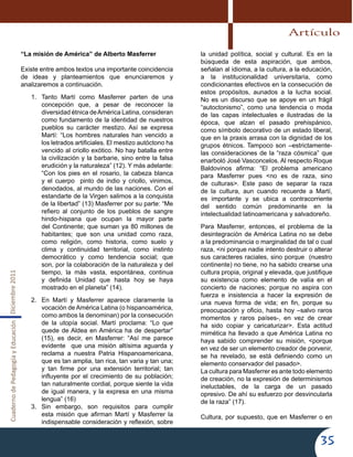 CuadernodePedagogíayEducaciónDiciembre2011
35
“La misión de América” de Alberto Masferrer
Existe entre ambos textos una importante coincidencia
de ideas y planteamientos que enunciaremos y
analizaremos a continuación.
1.	 Tanto Martí como Masferrer parten de una
concepción que, a pesar de reconocer la
diversidad étnica deAmérica Latina, consideran
como fundamento de la identidad de nuestros
pueblos su carácter mestizo. Así se expresa
Martí: “Los hombres naturales han vencido a
los letrados artificiales. El mestizo autóctono ha
vencido al criollo exótico. No hay batalla entre
la civilización y la barbarie, sino entre la falsa
erudición y la naturaleza” (12). Y más adelante:
“Con los pies en el rosario, la cabeza blanca
y el cuerpo pinto de indio y criollo, vinimos,
denodados, al mundo de las naciones. Con el
estandarte de la Virgen salimos a la conquista
de la libertad” (13) Masferrer por su parte: “Me
refiero al conjunto de los pueblos de sangre
hindo-hispana que ocupan la mayor parte
del Continente; que suman ya 80 millones de
habitantes; que son una unidad como raza,
como religión, como historia, como suelo y
clima y continuidad territorial, como instinto
democrático y como tendencia social; que
son, por la colaboración de la naturaleza y del
tiempo, la más vasta, espontánea, continua
y definida Unidad que hasta hoy se haya
mostrado en el planeta” (14).
2.	 En Martí y Masferrer aparece claramente la
vocación de América Latina (o hispanoamérica,
como ambos la denominan) por la consecución
de la utopía social. Martí proclama: “Lo que
quede de Aldea en América ha de despertar”
(15), es decir, en Masferrer: “Así me parece
evidente que una misión altísima aguarda y
reclama a nuestra Patria Hispanoamericana,
que es tan amplia, tan rica, tan varia y tan una;
y tan firme por una extensión territorial; tan
influyente por el crecimiento de su población;
tan naturalmente cordial, porque siente la vida
de igual manera, y la expresa en una misma
lengua” (16)
3.	 Sin embargo, son requisitos para cumplir
esta misión que afirman Martí y Masferrer la
indispensable consideración y reflexión, sobre
la unidad política, social y cultural. Es en la
búsqueda de esta aspiración, que ambos,
señalan al idioma, a la cultura, a la educación,
a la institucionalidad universitaria, como
condicionantes efectivos en la consecución de
estos propósitos, aunados a la lucha social.
No es un discurso que se apoye en un frágil
“autoctonismo”, como una tendencia o moda
de las capas intelectuales e ilustradas de la
época, que alzan el pasado prehispánico,
como símbolo decorativo de un estado liberal,
que en la praxis arrasa con la dignidad de los
grupos étnicos. Tampoco son –estrictamente-
las consideraciones de la “raza cósmica” que
enarboló José Vasconcelos. Al respecto Roque
Baldovinos afirma: “El problema americano
para Masferrer pues <no es de raza, sino
de culturas>. Este paso de separar la raza
de la cultura, aun cuando recuerde a Martí,
es importante y se ubica a contracorriente
del sentido común predominante en la
intelectualidad latinoamericana y salvadoreño.
Para Masferrer, entonces, el problema de la
desintegración de América Latina no se debe
a la predominancia o marginalidad de tal o cual
raza, <ni porque nadie intento destruir o alterar
sus caracteres raciales, sino porque (nuestro
continente) no tiene, no ha sabido crearse una
cultura propia, original y elevada, que justifique
su existencia como elemento de valía en el
concierto de naciones; porque no aspira con
fuerza e insistencia a hacer la expresión de
una nueva forma de vida; en fin, porque su
preocupación y oficio, hasta hoy –salvo raros
momentos y raros países-, en vez de crear
ha sido copiar y caricaturizar>. Esta actitud
mimética ha llevado a que América Latina no
haya sabido comprender su misión, <porque
en vez de ser un elemento creador de porvenir,
se ha revelado, se está definiendo como un
elemento conservador del pasado>.
La cultura para Masferrer es ante todo elemento
de creación, no la expresión de determinismos
ineluctables, de la carga de un pasado
opresivo. De ahí su esfuerzo por desvincularla
de la raza” (17).
Cultura, por supuesto, que en Masferrer o en
Artículo
 