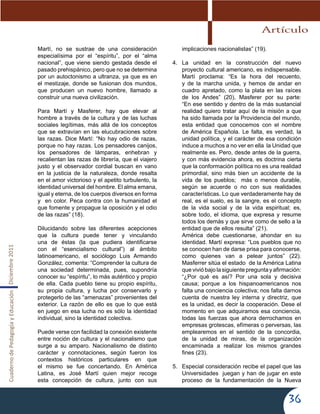 CuadernodePedagogíayEducaciónDiciembre2011
36
Martí, no se sustrae de una consideración
especialísima por el “espíritu”, por el “alma
nacional”, que viene siendo gestada desde el
pasado prehispánico, pero que no se determina
por un autoctonismo a ultranza, ya que es en
el mestizaje, donde se fusionan dos mundos,
que producen un nuevo hombre, llamado a
construir una nueva civilización.
Para Martí y Masferer, hay que elevar al
hombre a través de la cultura y de las luchas
sociales legítimas, más allá de los conceptos
que se extravían en las elucubraciones sobre
las razas. Dice Martí: “No hay odio de razas,
porque no hay razas. Los pensadores canijos,
los pensadores de lámparas, enhebran y
recalientan las razas de librería, que el viajero
justo y el observador cordial buscan en vano
en la justicia de la naturaleza, donde resalta
en el amor victorioso y el apetito turbulento, la
identidad universal del hombre. El alma emana,
igual y eterna, de los cuerpos diversos en forma
y en color. Peca contra con la humanidad el
que fomente y propague la oposición y el odio
de las razas” (18).
Dilucidando sobre las diferentes acepciones
que la cultura puede tener y vinculando
una de éstas (la que pudiera identificarse
con el “esencialismo cultural”) al ámbito
latinoamericano, el sociólogo Luis Armando
González, comenta: “Comprender la cultura de
una sociedad determinada, pues, supondría
conocer su “espíritu”, lo más auténtico y propio
de ella. Cada pueblo tiene su propio espíritu,
su propia cultura, y lucha por conservarlo y
protegerlo de las “amenazas” provenientes del
exterior. La razón de ello es que lo que está
en juego en esa lucha no es sólo la identidad
individual, sino la identidad colectiva.
Puede verse con facilidad la conexión existente
entre noción de cultura y el nacionalismo que
surge a su amparo. Nacionalismo de distinto
carácter y connotaciones, según fueron los
contextos históricos particulares en que
el mismo se fue concertando. En América
Latina, es José Martí quien mejor recoge
esta concepción de cultura, junto con sus
implicaciones nacionalistas” (19).
4.	 La unidad en la construcción del nuevo
proyecto cultural americano, es indispensable.
Martí proclama: “Es la hora del recuento,
y de la marcha unida, y hemos de andar en
cuadro apretado, como la plata en las raíces
de los Andes” (20), Masferer por su parte:
“En ese sentido y dentro de la más sustancial
realidad quiero tratar aquí de la misión a que
ha sido llamada por la Providencia del mundo,
esta entidad que conocemos con el nombre
de América Española. Le falta, es verdad, la
unidad política, y el carácter de esa condición
induce a muchos a no ver en ella la Unidad que
realmente es. Pero, desde antes de la guerra,
y con más evidencia ahora, es doctrina cierta
que la conformación política no es una realidad
primordial, sino más bien un accidente de la
vida de los pueblos; más o menos durable,
según se acuerde o no con sus realidades
características. Lo que verdaderamente hay de
real, es el suelo, es la sangre, es el concepto
de la vida social y de la vida espiritual; es,
sobre todo, el idioma, que expresa y resume
todos los demás y que sirve como de sello a la
entidad que de ellos resulta” (21).
América debe cuestionarse, ahondar en su
identidad. Martí expresa: “Los pueblos que no
se conocen han de darse prisa para conocerse,
como quienes van a pelear juntos” (22).
Masferrer sitúa el estado de la América Latina
quevivióbajolasiguiente preguntayafirmación:
“¿Por qué es así? Por una sola y decisiva
causa; porque a los hispanoamericanos nos
falta una conciencia colectiva; nos falta darnos
cuenta de nuestra ley interna y directriz, que
es la unidad, es decir la cooperación. Dese el
momento en que adquiramos esa conciencia,
todas las fuerzas que ahora derrochamos en
empresas grotescas, efímeras o perversas, las
emplearemos en el sentido de la concordia,
de la unidad de miras, de la organización
encaminada a realizar los mismos grandes
fines (23).
5.	 Especial consideración recibe el papel que las
Universidades juegan y han de jugar en este
proceso de la fundamentación de la Nueva
Artículo
 