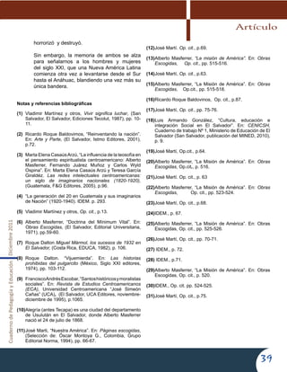 CuadernodePedagogíayEducaciónDiciembre2011
39
horrorizó y destruyó.
Sin embargo, la memoria de ambos se alza
para señalarnos a los hombres y mujeres
del siglo XXI, que una Nueva América Latina
comienza otra vez a levantarse desde el Sur
hasta el Anáhuac, blandiendo una vez más su
única bandera.
Notas y referencias bibliográficas
(1)	 Vladimir Martínez y otros, Vivir significa luchar, (San
Salvador, El Salvador, Ediciones Tecolut, 1987), pp. 10-
11.
(2)	 Ricardo Roque Baldovimos, “Reinventando la nación”.
En: Arte y Parte, (El Salvador, Istmo Editores, 2001),
p.72.
(3)	 Marta Elena CasaúsArzú, “La influencia de la teosofía en
el pensamiento espiritualista centroamericano: Alberto
Masferrer, Fernando Juárez Muñoz y Carlos Wyld
Ospina”. En: Marta Elena Casaús Arzú y Teresa García
Giraldéz. Las redes intelectuales centroamericanas:
un siglo de imaginarios nacionales (1820-1920),
(Guatemala, F&G Editores, 2005), p.96.
(4)	 “La generación del 20 en Guatemala y sus imaginarios
de Nación” (1920-1940). IDEM. p. 293.
(5)	 Vladimir Martínez y otros, Op. cit., p.13.
(6)	 Alberto Masferrer, “Doctrina del Mínimum Vital”. En:
Obras Escogidas, (El Salvador, Editorial Universitaria,
1971), pp.59-60.
(7)	 Roque Dalton Miguel Mármol, los sucesos de 1932 en
El Salvador, (Costa Rica, EDUCA, 1982), p. 106.
(8)	 Roque Dalton. “Vijuemierda”. En: Las historias
prohibidas del pulgarcito (México, Siglo XXI editores,
1974), pp. 103-112.
(9)	 FranciscoAndrésEscobar,“Santoshistóricosymoralistas
sociales”. En: Revista de Estudios Centroamericanos
(ECA), Universidad Centroamericana “José Simeón
Cañas” (UCA), (El Salvador, UCA Editores, noviembre-
diciembre de 1995), p.1065.
(10)	Alegría (antes Tecapa) es una ciudad del departamento
de Usulután en El Salvador, donde Alberto Masferrer
nació el 24 de julio de 1868.
(11)	José Marti, “Nuestra América”. En: Páginas escogidas,
(Selección de: Óscar Montoya G., Colombia, Grupo
Editorial Norma, 1994), pp. 66-67.
(12)	José Martí. Op. cit., p.69.
(13)	Alberto Masferrer, “La misión de América”. En: Obras
Escogidas, Op. cit., pp. 515-516.
(14)	José Martí, Op. cit., p.63.
(15)	Alberto Masferrer, “La Misión de América”. En: Obras
Escogidas, Op.cit., pp. 515-518.
(16)	Ricardo Roque Baldovinos, Op. cit., p.87.
(17)	José Martí, Op. cit., pp. 75-76.
(18)	Luis Armando González, “Cultura, educación e
integración Social en El Salvador”. En: CENICSH,
Cuaderno de trabajo Nº 1, Ministerio de Educación de El
Salvador (San Salvador, publicación del MINED, 2010),
p. 9.
(19)	José Martí, Op.cit., p.64.
(20)	Alberto Masferrer, “La Misión de América”. En: Obras
Escogidas, Op.cit., p. 516.
(21)	José Martí. Op. cit., p. 63
(22)	Alberto Masferrer, “La Misión de América”. En: Obras
Escogidas,          Op. cit., pp. 523-524.
(23)	José Martí, Op. cit., p.68.
(24)	IDEM., p. 67.
(25)	Alberto Masferrer, “La Misión de América”. En: Obras
Escogidas, Op. cit., pp. 525-526.
(26)	José Martí, Op. cit., pp. 70-71.
(27)	IDEM., p. 72.
(28)	IDEM., p.71.
(29)	Alberto Masferrer, “La Misión de América”. En: Obras
Escogidas, Op. cit., p. 520.
(30)	IDEM., Op. cit. pp. 524-525.
(31)	José Martí, Op. cit., p.75.
    
Artículo
 