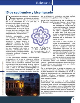 CuadernodePedagogíayEducaciónDiciembre2011
4
Editorial
De septiembre a noviembre, El Salvador ha
estado marcado por un ambiente de reflexión
histórica. Por un lado, la conmemoración
del 15 de septiembre de 1821; por otro, la
conmemoración de los 200 años del
primer grito de independencia, el 5
de noviembre de 1811. La segunda
conmemoración es la que dio la
tónica a la primera, pues en 1821
se cerró una etapa del proceso
independencista iniciado en 1811.
Bastantes –demasiadas— cosas
han sucedido en El Salvador en
estos 200 años. Luces y sombras;
heroísmos y vilezas. Muerte y
esperanza. Opresión y luchas
libertarias. Ambiciones de poder
desmedidas y compromiso valiente
por una sociedad más justa e
incluyente. ¿Desde dónde enfocar
esos 200 años? ¿Desde las víctimas
o desde los verdugos? ¿Celebrar o
conmemorar?
En una perspectiva tradicional –marcadamente
conservadora— de lo que se trata es de celebrar
los 200 años. Lo cual supone ver ese largo recorrido
histórico con los ojos de los verdugos, sean estos
los potentados de la economía, jerarcas político-
militares o líderes religiosos aliados con el poder de
turno. O dicho de otro modo, celebrar significa ver
los 200 años desde el poder establecido en cada
momento histórico; verlos y entenderlos desde los
que se erigieron en vencedores tras cada conflicto
social, económico, político, militar o religioso.
Así se formó la historia oficial que ha imperado en
El Salvador desde tiempos lejanos. Una historia
fuertemente impregnada por
los intereses de los sectores de
poder que fraguaron la República
a finales del siglo XIX y principios
del siglo XX: oligarquía, militares
e Iglesia. Esta triple alianza fue
crucial en la escritura de la historia
oficial, con todos los contenidos y
símbolos que la aderezaron y le
dieron su rostro.
La nación, la patria, la gloria, el
honor, la salvadoreñeidad… Todo
ello giró en torno a estos sectores,
que se concibieron como los
depositarios exclusivos de los
valores patrios. Estos últimos, a su
vez,fueronteñidosporlosintereses
de esos sectores de poder, que
los vincularon estrechamente
con sus ambiciones económicas,
castrenses o religiosas. Fue tal la identificación entre
el simbolismo patrio y los intereses oligárquicos,
militares y religiosos que cualquier rebelión en contra
de estos últimos fue entendida como una rebelión
contra la patria y la nacionalidad.
Esa es la historia oficial en la cual se educaron –nos
educamos— los salvadoreños. Una historia plagada
de mitos en torno al ser salvadoreño, en la cual se
eluden las aristas más trágicas y dramáticas de la vida
individual y colectiva, y se destacan –con retoques
románticos que bordean la cursilería— aquello que a
duras penas nos define.
En los años setenta, se pusieron de moda –desde la
historia oficial— dos eslóganes que supuestamente
expresaban el ser nacional: “El Salvador, el país de la
sonrisa” y “Paz, trabajo y amor en El Salvador”. Esta
forma de entendernos no es asunto del pasado; sigue
presente en quienes quieren obviar la aspereza de
una realidad histórica marcada por las exclusiones y
las desigualdades.
15 de septiembre y bicentenario
 