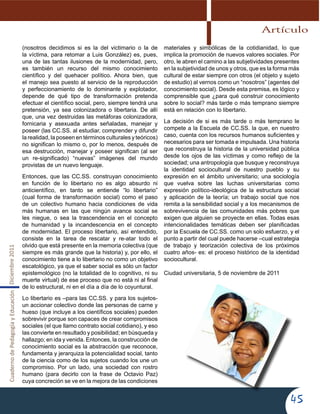 CuadernodePedagogíayEducaciónDiciembre2011
45
(nosotros decidimos si es la del victimario o la de
la víctima, para retomar a Luis González) es, pues,
una de las tantas ilusiones de la modernidad, pero,
es también un recurso del mismo conocimiento
científico y del quehacer político. Ahora bien, que
el manejo sea puesto al servicio de la reproducción
y perfeccionamiento de lo dominante y explotador,
depende de qué tipo de transformación pretenda
efectuar el científico social, pero, siempre tendrá una
pretensión, ya sea colonizadora o libertaria. De allí
que, una vez destruidas las metáforas colonizadora,
fornicaria y asexuada antes señaladas, manejar y
poseer (las CC.SS. al estudiar, comprender y difundir
la realidad, la poseen en términos culturales y teóricos)
no significan lo mismo o, por lo menos, después de
esa destrucción, manejar y poseer significan (al ser
un re-significado) “nuevas” imágenes del mundo
provistas de un nuevo lenguaje.
Entonces, que las CC.SS. construyan conocimiento
en función de lo libertario no es algo absurdo ni
anticientífico, en tanto se entiende “lo libertario”
(cual forma de transformación social) como el paso
de un colectivo humano hacia condiciones de vida
más humanas en las que ningún avance social se
les niegue, o sea la trascendencia en el concepto
de humanidad y la incandescencia en el concepto
de modernidad. El proceso libertario, así entendido,
consiste en la tarea de rescatar y re-atar todo el
olvido que está presente en la memoria colectiva (que
siempre es más grande que la historia) y, por ello, el
conocimiento tiene a lo libertario no como un objetivo
escatológico, ya que el saber social es sólo un factor
epistemológico (no la totalidad de lo cognitivo, ni su
muerte virtual) de ese proceso que no está ni al final
de lo estructural, ni en el día a día de lo coyuntural.
Lo libertario es –para las CC.SS. y para los sujetos-
un accionar colectivo donde las personas de carne y
hueso (que incluye a los científicos sociales) pueden
sobrevivir porque son capaces de crear compromisos
sociales (el que llamo contrato social cotidiano), y eso
las convierte en resultado y posibilidad; en búsqueda y
hallazgo; en ida y venida. Entonces, la construcción de
conocimiento social es la abstracción que reconoce,
fundamenta y jerarquiza la potencialidad social, tanto
de la ciencia como de los sujetos cuando los une un
compromiso. Por un lado, una sociedad con rostro
humano (para decirlo con la frase de Octavio Paz)
cuya concreción se ve en la mejora de las condiciones
materiales y simbólicas de la cotidianidad, lo que
implica la promoción de nuevos valores sociales. Por
otro, le abren el camino a las subjetividades presentes
en la subjetividad de unos y otros, que es la forma más
cultural de estar siempre con otros (el objeto y sujeto
de estudio) al vernos como un “nosotros” (agentes del
conocimiento social). Desde esta premisa, es lógico y
comprensible que ¿para qué construir conocimiento
sobre lo social? más tarde o más temprano siempre
está en relación con lo libertario.
La decisión de si es más tarde o más temprano le
compete a la Escuela de CC.SS. la que, en nuestro
caso, cuenta con los recursos humanos suficientes y
necesarios para ser tomada e impulsada. Una historia
que reconstruya la historia de la universidad pública
desde los ojos de las víctimas y como reflejo de la
sociedad; una antropología que busque y reconstruya
la identidad sociocultural de nuestro pueblo y su
expresión en el ámbito universitario; una sociología
que vuelva sobre las luchas universitarias como
expresión político-ideológica de la estructura social
y aplicación de la teoría; un trabajo social que nos
remita a la sensibilidad social y a los mecanismos de
sobrevivencia de las comunidades más pobres que
exigen que alguien se proyecte en ellas. Todas esas
intencionalidades temáticas deben ser planificadas
por la Escuela de CC.SS. como un solo esfuerzo, y el
punto a partir del cual puede hacerse –cual estrategia
de trabajo y teorización colectiva de los próximos
cuatro años- es: el proceso histórico de la identidad
sociocultural.
Ciudad universitaria, 5 de noviembre de 2011
Artículo
 