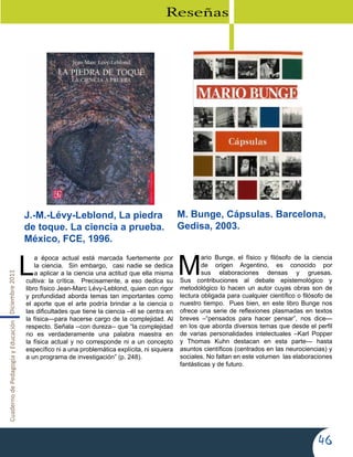 CuadernodePedagogíayEducaciónDiciembre2011
46
L
a época actual está marcada fuertemente por
la ciencia. Sin embargo, casi nadie se dedica
a aplicar a la ciencia una actitud que ella misma
cultiva: la crítica. Precisamente, a eso dedica su
libro físico Jean-Marc Lévy-Leblond, quien con rigor
y profundidad aborda temas tan importantes como
el aporte que el arte podría brindar a la ciencia o
las dificultades que tiene la ciencia –él se centra en
la física—para hacerse cargo de la complejidad. Al
respecto. Señala --con dureza-- que “la complejidad
no es verdaderamente una palabra maestra en
la física actual y no corresponde ni a un concepto
específico ni a una problemática explícita, ni siquiera
a un programa de investigación” (p. 248).
M
ario Bunge, el físico y filósofo de la ciencia
de origen Argentino, es conocido por
sus elaboraciones densas y gruesas.
Sus contribuciones al debate epistemológico y
metodológico lo hacen un autor cuyas obras son de
lectura obligada para cualquier científico o filósofo de
nuestro tiempo. Pues bien, en este libro Bunge nos
ofrece una serie de reflexiones plasmadas en textos
breves –“pensados para hacer pensar”, nos dice—
en los que aborda diversos temas que desde el perfil
de varias personalidades intelectuales –Karl Popper
y Thomas Kuhn destacan en esta parte— hasta
asuntos científicos (centrados en las neurociencias) y
sociales. No faltan en este volumen las elaboraciones
fantásticas y de futuro.
Reseñas
J.-M.-Lévy-Leblond, La piedra
de toque. La ciencia a prueba.
México, FCE, 1996.
M. Bunge, Cápsulas. Barcelona,
Gedisa, 2003.
 