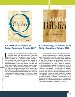 CuadernodePedagogíayEducaciónDiciembre2011
47
L
a Biblia está en el centro de la cultura occidental.
Y sobre la misma –historia, contexto, significado,
redacción, interpretación— abunda la literatura.
Karen Armostrong vuelve la mirada sobre la historia
de los textos bíblicos y las distintas formas de
acercarse a ellos. Su tesis fuerte es que lo propio
del acercamiento a la Biblia, desde la tradición,
es la interpretación figurada e innovadora y no el
acercamiento literal –que es un reflejo del espíritu
moderno--. “La Sagrada Escritura no era en realidad
un texto, sino que era una actividad, un proceso
espiritual que introducía a miles de personas en lo
trascendental. Tal vez la Biblia haya sido utilizada
para defender doctrinas y creencias, pero esta no era
su función principal. El énfasis fundamentalista en lo
literal refleja el espíritu moderno, pero en ruptura con
la tradición, que normalmente prefería algún tipo de
interpretación figurada e innovadora” (p. 215).
Reseñas
B. Lawrence, La historia del
Corán. Barcelona, Debate, 2007
K. Armostrong,  La historia de la
Biblia. Barcelona, Debate, 2008
L
a religión musulmana tiene una larga trayectoria
histórica desde que, en el año 610, Mahoma
“sintió una extraña agitación especial” que lo
llevó a escuchar en su interior la palabra “¡Recita!”.
Dio inicio así una tradición religiosa que terminaría
por plasmarse en El Corán, así como en las distintas
interpretaciones a las que el mismo ha dado pie
en la comunidad musulmana desde sus primeras
redacciones. Esta fascinante historia es narrada,
con pasión y un dominio evidente de las fuentes, por
Bruce Lawrence. Su conclusión es que es un libro
que es casi imposible leer literalmente –por más que
haya quienes lo hayan intentado o lo intenten—, pues
está dotado de múltiples significados: es un libro de
signos.
 