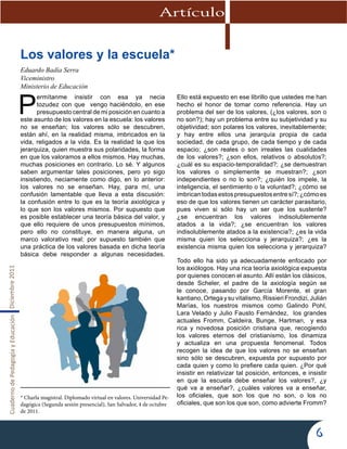 CuadernodePedagogíayEducaciónDiciembre2011
6
Artículo
Los valores y la escuela*
Eduardo Badía Serra
Viceministro
Ministerio de Educación
P
ermítanme insistir con esa ya necia
tozudez con que vengo haciéndolo, en ese
presupuesto central de mi posición en cuanto a
este asunto de los valores en la escuela: los valores
no se enseñan; los valores sólo se descubren,
están ahí, en la realidad misma, imbricados en la
vida, religados a la vida. Es la realidad la que los
jerarquiza, quien muestra sus polaridades, la forma
en que los valoramos a ellos mismos. Hay muchas,
muchas posiciones en contrario. Lo sé. Y algunos
saben argumentar tales posiciones, pero yo sigo
insistiendo, neciamente como digo, en lo anterior:
los valores no se enseñan. Hay, para mí, una
confusión lamentable que lleva a esta discusión:
la confusión entre lo que es la teoría axiológica y
lo que son los valores mismos. Por supuesto que
es posible establecer una teoría básica del valor, y
que ello requiere de unos presupuestos mínimos,
pero ello no constituye, en manera alguna, un
marco valorativo real; por supuesto también que
una práctica de los valores basada en dicha teoría
básica debe responder a algunas necesidades.
Ello está expuesto en ese librillo que ustedes me han
hecho el honor de tomar como referencia. Hay un
problema del ser de los valores, (¿los valores, son o
no son?); hay un problema entre su subjetividad y su
objetividad; son polares los valores, inevitablemente;
y hay entre ellos una jerarquía propia de cada
sociedad, de cada grupo, de cada tiempo y de cada
espacio; ¿son reales o son irreales las cualidades
de los valores?; ¿son ellos, relativos o absolutos?;
¿cuál es su espacio-temporalidad?; ¿se demuestran
los valores o simplemente se muestran?; ¿son
independientes o no lo son?; ¿quién los impele, la
inteligencia, el sentimiento o la voluntad?; ¿cómo se
imbricantodasestospresupuestosentresí?;¿cómoes
eso de que los valores tienen un carácter parasitario,
pues viven si sólo hay un ser que los sustente?
¿se encuentran los valores indisolublemente
atados a la vida?; ¿se encuentran los valores
indisolublemente atados a la existencia?; ¿es la vida
misma quien los selecciona y jerarquiza?; ¿es la
existencia misma quien los selecciona y jerarquiza?
Todo ello ha sido ya adecuadamente enfocado por
los axiólogos. Hay una rica teoría axiológica expuesta
por quienes conocen el asunto. Allí están los clásicos,
desde Scheler, el padre de la axiología según se
le conoce, pasando por García Morente, el gran
kantiano,Ortegaysuvitalismo,RissieriFrondizi,Julián
Marías, los nuestros mismos como Galindo Pohl,
Lara Velado y Julio Fausto Fernández, los grandes
actuales Fromm, Caldeira, Bunge, Hartman, y esa
rica y novedosa posición cristiana que, recogiendo
los valores eternos del cristianismo, los dinamiza
y actualiza en una propuesta fenomenal. Todos
recogen la idea de que los valores no se enseñan
sino sólo se descubren, expuesta por supuesto por
cada quien y como lo prefiere cada quien. ¿Por qué
insistir en relativizar tal posición, entonces, e insistir
en que la escuela debe enseñar los valores?, ¿y
qué va a enseñar?, ¿cuáles valores va a enseñar,
los oficiales, que son los que no son, o los no
oficiales, que son los que son, como advierte Fromm?
* Charla magistral. Diplomado virtual en valores. Universidad Pe-
dagógica (Segunda sesión presencial), San Salvador, 4 de octubre
de 2011.
 