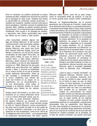 CuadernodePedagogíayEducaciónDiciembre2011
7
Artículo
Ante mi necedad, me justifico aduciendo la propia
necedad de ellos. Ustedes han recorrido los caminos
de la axiología en este curso. Ustedes han tenido
la oportunidad de confrontar ambas posiciones. Y
ustedes son maestros. Ustedes conocen entonces la
teoría axiológica, y también conocen la realidad de la
escuela. Bien, ustedes ya habrán tomado posición.
Eso es bueno. Ya no hay tiempo para cambiarla, para
modificarla. Pero acudo a mi necedad de mestizo,
y aprovecho esta última oportunidad para neciar
por última vez en cuanto a este asunto.
¿Han escuchado ustedes alguna vez
algo de Herbert Marcuse, el del hombre
unidimensional? ¿Han escuchado ustedes
hablar de Xavier Zubiri, el amigo de
Ignacio Ellacuría, ese vasco que como
diría Gérman Martínez Argote, junto con
Baroja y Unamuno, es uno de los vascos
universales de este siglo? Pues bien, de
ellos quiero hablar un poco en torno a
nuestro tema, a ellos deseo referirme.
Marcuse y Zubiri nacieron el mismo año,
uno en Berlín y el otro en San Sebastián;
nacieron en 1898. Marcuse fue ese judío
profeta que supo denunciar una realidad
injusta y falsa, y anuncia la posibilidad
de un nuevo mundo en el que el hombre
pueda realizarse plenamente. Zubiri es
ese complejo y complicado pensador,
el nuevo metafísico que intenta dar
razón del hombre en su origen, en su
constitución, en su funcionamiento y
en sus dimensiones, entre estas, la
teologal y la histórica. Ambos no hacen
axiología pero hablan de los valores.
Ambos hacen del hombre y su obrar una
simbiosis en su misma dimensión moral
y en su misma dimensión social, que es,
con todo, su justa dimensión histórica.
De Ignacio Ellacuría se recuerda su seminario
impartido en agosto de 1970, cuyos apuntes recoge
la UCA en “Ignacio Ellacuría: cursos universitarios”.
De ellos tuve la suerte de estar en el del sujeto de
la historia, soberbio e intrincado, y en otros que no
aparecen en esa recopilación, como el de teoría de
la inteligencia del mismo Zubiri, y los excepcionales
de producción latinoamericana. De Zubiri, Ignacio
Ellacuría habló mucho, pues fue su gran amigo,
quien le consultaba antes de publicar, lo cual es
un honor grande para nuestro mártir salvadoreño.
Marcuse, un Hegeliano-Marxista, de la primera
generación de la Escuela de Francfort, insiste tanto
en la alienación del hombre y su necesaria liberación.
Transitando entre Hegel, Marx y Freud, logró conectar
a estos dos últimos, tan contradictorios y disímiles en
suspensamientos.Partedeunsupuesto:silasociedad
es alienante, es porque el individuo ha
proyectado y objetivado en la sociedad
su propia alienación. Si la sociedad es
represiva, es porque el individuo ha
proyectado y objetivado en la sociedad
su propia represión. Es el individuo
quien debe responder a su liberación. La
liberación de la sociedad debe ir a la par
de la liberación de la persona, hay que
liberar las estructuras tanto como las
personas. ¿Una o la otra? no. Ambas.
Esto es importante al considerar el
problema de los valores, pues significa y
señala lo que debe hacerse y lo que no.
recordemos, sólo por recordar, que, para
Marcuse, tanto la sociedad capitalista
como la Marxista eran intolerables.
¿Qué le pasa a nuestra sociedad?, se
pregunta Marcuse. Muchas cosas le
pasan a la sociedad, responde, pero
lo que de verdad le pasa, aquello que
en el fondo le pasa, es que no tiene
crítica, no tiene oposición. La sociedad
ha logrado elevar los niveles de vida y
dominar cada vez más a la naturaleza.
Son pruebas de su bienestar. Los
medios de comunicación de masas
pueden vender los intereses particulares
como si fueran el interés general, y peor
aún, el mejor interés de los mejores
hombres. Es más, pueden convertir las
necesidades políticas en necesidades y aspiraciones
individuales. Esto es catastrófico, dice Marcuse.
Por ello, esta sociedad es irracional en su conjunto.
Puede que la sociedad tenga elementos racionales,
pero en su conjunto es irracional. No es que todo sea
irracional en nuestra sociedad. Es la sociedad, es
el todo de nuestra sociedad. Las partes racionales
Herbert Marcuse
1898 - 1979
Nació en Berlín,
sirvió como soldado
en la primera Guerra
Mundial y participó
posteriormente en la
revolución socialista
que fue aplastada
por las fuerzas de la
República de Weimar.
Fue una de las
principales figuras
de la primera
generación de la
Escuela de Frankfurt.
 
